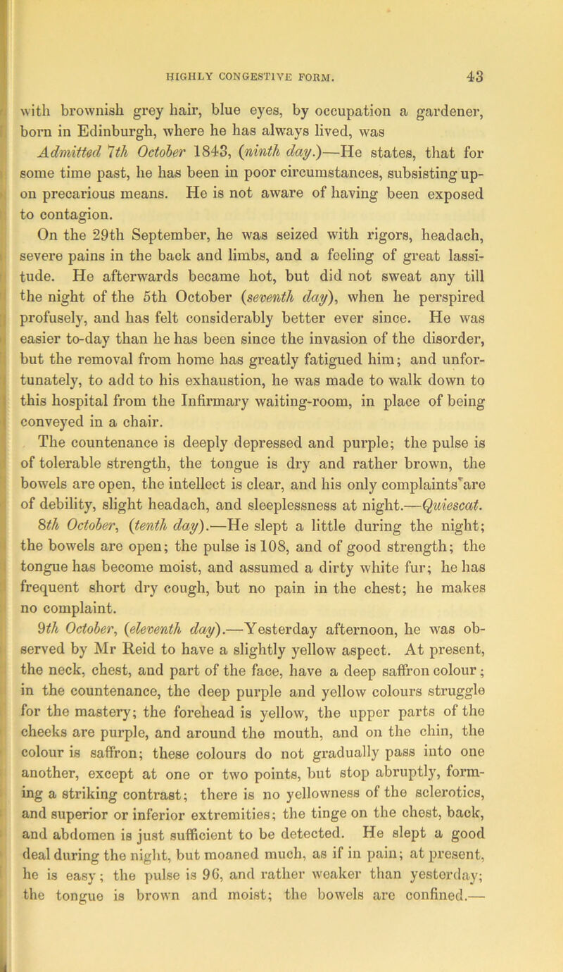 n with brownish grey hair, blue eyes, by occupation a gardener, 1; born in Edinburgh, where he has always lived, was Admitted *lth October 1843, {ninth day^—He states, that for I some time past, he has been in poor circumstances, subsisting up- ». on precarious means. He is not aware of having been exposed ( to contagion. On the 29th September, he was seized with rigors, headach, I severe pains in the back and limbs, and a feeling of great lassi- r tude. He afterwards became hot, but did not sweat any till fli the night of the 5th October {seventh day), when he perspired [| profusely, and has felt considerably better ever since. He was )\ easier to-day than he has been since the invasion of the disorder, fi but the removal from home has greatly fatigued him; and unfor- tunately, to add to his exhaustion, he was made to walk down to this hospital from the Infirmary waiting-room, in place of being conveyed in a chair. The countenance is deeply depressed and purple; the pulse is ') of tolerable strength, the tongue is dry and rather brown, the ' bowels are open, the intellect is clear, and his only complaints'are ' of debility, slight headach, and sleeplessness at night.—Quiescat. Sth October, {tenth day).-—He slept a little during the night; ( the bowels are open; the pulse is 108, and of good strength; the I tongue has become moist, and assumed a dirty white fur; he has if frequent short dry cough, but no pain in the chest; he makes no complaint. 9^A October, {eleventh day).—Yesterday afternoon, he was ob- ; served by Mr Reid to have a slightly yellow aspect. At present, the neck, chest, and part of the face, have a deep saffron colour; in the countenance, the deep purple and yellow colours struggle for the mastery; the forehead is yellow, the upper parts of the ' cheeks are purple, and around the mouth, and on the chin, the ' colour is saffron; these colours do not gradually pass into one another, except at one or two points, but stop abruptly, form- ing a striking contrast; there is no yellowness of the sclerotics, and superior or inferior extremities; the tinge on the chest, back, I and abdomen is just sufficient to be detected. He slept a good ' deal during the night, but moaned much, as if in pain; at present, ' he is easy; the pulse is 96, and rather weaker than yesterday; ' the tongue is brown and moist; the bowels are confined.—