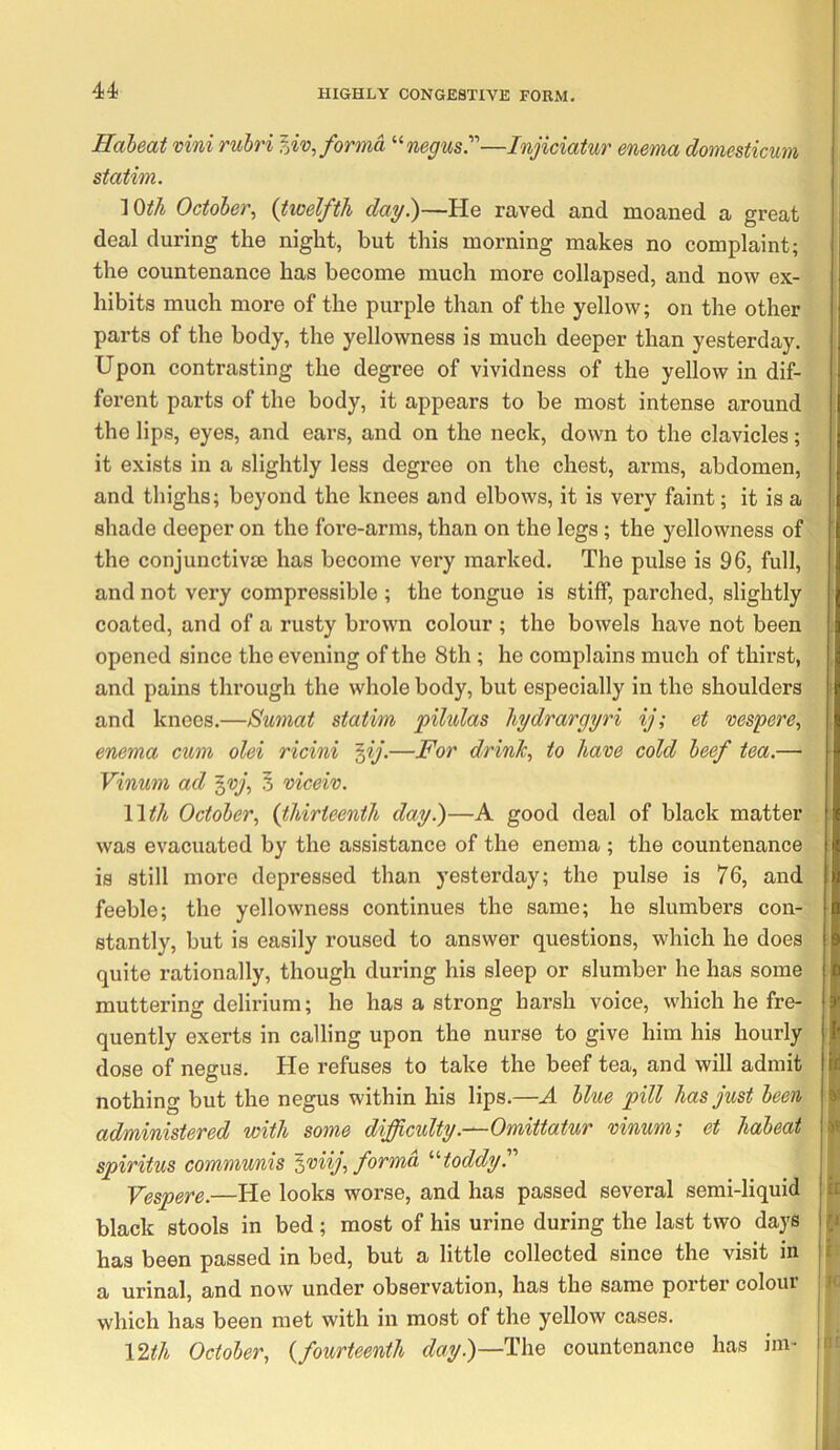 Habeat vini rubri forma negus.—Injiciatur enema domesticum station. lOth October., {twelfth day.)—He raved and moaned a great deal during the night, but this morning makes no complaint; the countenance has become much more collapsed, and now ex- hibits much more of the purple than of the yellow; on the other parts of the body, the yellowness is much deeper than yesterday. Upon contrasting the degree of vividness of the yellow in dif- ferent parts of the body, it appears to be most intense around the lips, eyes, and ears, and on the neck, down to the clavicles; it exists in a slightly less degree on the chest, arms, abdomen, and thighs; beyond the knees and elbows, it is very faint; it is a shade deeper on the fore-arms, than on the legs; the yellowness of the conjunctivse has become very marked. The pulse is 96, full, and not very compressible ; the tongue is stiff, parched, slightly coated, and of a rusty brown colour ; the bowels have not been opened since the evening of the 8th; he complains much of thirst, and pains through the whole body, but especially in the shoulders and knees.—Sumat statim pilulas hydrargyri ij; et vespere., enema cum olei ricini ^ij.—For drink, to have cold beef tea.— Vinwni ad ^vj, 5 viceiv. Wth October, {thirteenth day.)—A good deal of black matter was evacuated by the assistance of the enema ; the countenance is still more depressed than yesterday; the pulse is 76, and feeble; the yellowness continues the same; he slumbers con- stantly, but is easily roused to answer questions, which he does quite rationally, though during his sleep or slumber he has some muttering delirium; he has a strong harsh voice, which he fre- quently exerts in calling upon the nurse to give him his hourly dose of negus. He refuses to take the beef tea, and will admit nothing but the negus within his lips.—A blue pill has just been administered with some difficulty.—Omittatur vinumi et habeat spiritus communis ^viij, forma '‘'‘toddy' Vespere.—He looks worse, and has passed several semi-liquid black stools in bed ; most of his urine during the last two days has been passed in bed, but a little collected since the visit in a urinal, and now under observation, has the same porter colour which has been met with in most of the yellow cases. \^th October, {fourteenth day.)—l^\\Q countenance has ini-