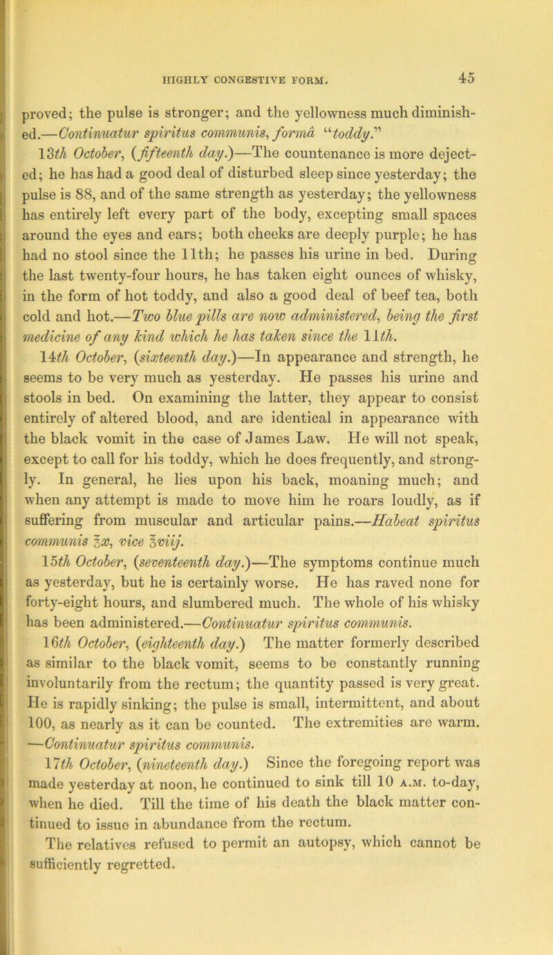 proved; the pulse is stronger; and the yellowness much diminish- ed.—Gontimmiur spiritus communis, forma toddyP \Zth October, (^fifteenth day?)—The countenance is more deject- ed; he has had a good deal of disturbed sleep since yesterday; the pulse is 88, and of the same strength as yesterday; the yellowness has entirely left every part of the body, excepting small spaces around the eyes and ears; both cheeks are deeply purple; he has had no stool since the 11th; he passes his urine in bed. During the last twenty-four hours, he has taken eight ounces of whisky, in the form of hot toddy, and also a good deal of beef tea, both cold and hot.—Two blue pills are now administered, being the first medicine of any kind which he has taken since the lith. \4:th October, {sixteenth day?)—In appearance and strength, he seems to be very much as yesterday. He passes his urine and stools in bed. On examining the latter, they appear to consist entirely of altered blood, and are identical in appearance with the black vomit in the case of J ames Law. He will not speak, except to call for his toddy, which he does frequently, and strong- ly, In general, he lies upon his back, moaning much; and when any attempt is made to move him he roars loudly, as if suffering from muscular and articular pains.—Habeat spiritus communis ga?, vice %viij. \5th October, {seventeenth day?)—The symptoms continue much as yesterday, but he is certainly worse. He has raved none for forty-eight hours, and slumbered much. The whole of his whisky has been administered.—Continuatur spiritus communis. 16^^ October, {eighteenth day.) The matter formerly described as similar to the black vomit, seems to be constantly running involuntarily from the rectum; the quantity passed is very great. He is rapidly sinking; the pulse is small, intermittent, and about 100, as nearly as it can be counted. The extremities are warm. —Continuatur spiritus communis. Vlth October, {nineteenth day.) Since the foregoing report was made yesterday at noon, he continued to sink till 10 a.m, to-day, when he died. Till the time of his death the black matter con- tinued to issue in abundance from the rectum. The relatives refused to permit an autopsy, which cannot be sufficiently regretted.