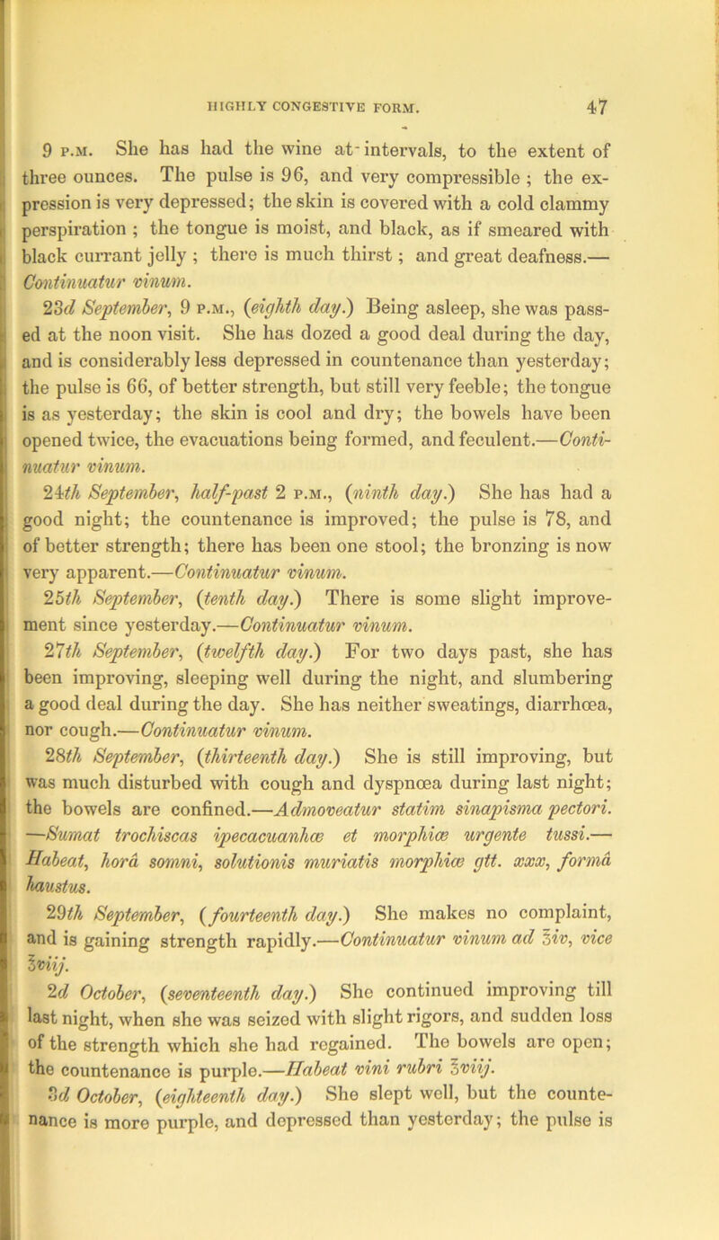 9 p.M. She has had the wine at intervals, to the extent of three ounces. The pulse is 96, and very compressible ; the ex- pression is very depressed; the skin is covered with a cold clammy perspiration ; the tongue is moist, and black, as if smeared with black currant jelly ; there is much thirst; and great deafness.— Continuatnr mnum. 23(7 September, 9 p.m., {eighth day^ Being asleep, she was pass- ed at the noon visit. She has dozed a good deal during the day, and is considerably less depressed in countenance than yesterday; the pulse is 66, of better strength, but still very feeble; the tongue is as yesterday; the skin is cool and dry; the bowels have been opened twice, the evacuations being formed, and feculent.—Gonti- matur mnum. 2Uh September, half-past 2 p.m., {ninth day.) She has had a good night; the countenance is improved; the pulse is 78, and of better strength; there has been one stool; the bronzing is now very apparent.—Continuatnr vinum. 2bth September, {tenth day^ There is some slight improve- ment since yesterday.—Continuatur vinum. 21 th September, {twelfth day.) For two days past, she has been improving, sleeping well during the night, and slumbering a good deal during the day. She has neither sweatings, diarrhoea, nor cough.—Continuatur vinum. 2%th September, {thirteenth day.) She is still improving, but was much disturbed with cough and dyspnoea during last night; the bowels are confined.—Admoveatur statim sinapisma pectori. —Sumat trochiscas ipecacuanhce et morphias urgente tussi.— Habeat, hord somni, solutionis muriatis morphias gtt. xxx, forma haustus. 2^th September, {fourteenth day.) She makes no complaint, and is gaining strength rapidly.—Continuatur vinum ad Hv, vice \viij. 2d October, {seventeenth day.) She continued improving till last night, when she was seized with slight rigors, and sudden loss of the strength which she had regained. The bowels are open; the countenance is purple.—Habeat vini rubri ^viij. M October, {eighteenth day.) She slept well, but the counte- nance is more purple, and depressed than yesterday; the pulse is