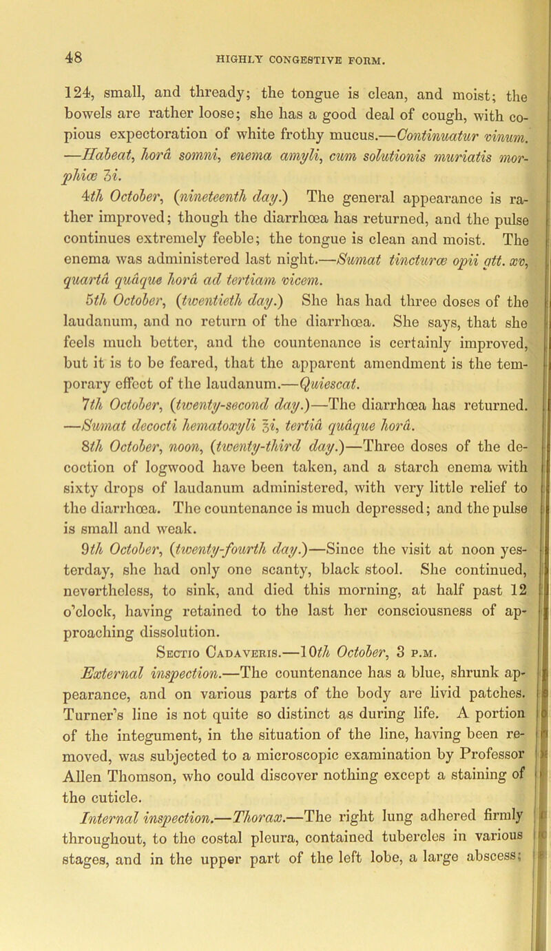 124, small, and thready; the tongue is clean, and moist; the bowels are rather loose; she has a good deal of cough, with co- pious expectoration of white frothy mucus.—Gontinmtur mnum. —Haheat, Jiord somni, enema amyli, cum solutionis muriatis mor- phice 7>i. 4th October, {nineteenth day) The general appearance is ra- ther improved; though the diarrhoea has returned, and the pulse continues extremely feeble; the tongue is clean and moist. The enema was administered last night.—Sumat tincturoe opii gtt. xv, quarto, quaque liord ad tertiam mcem. 5th October, {twentieth day.) She has had three doses of the laudanum, and no return of the diarrhoea. She says, that she feels much better, and the countenance is certainly improved, but it is to be feared, that the apparent amendment is the tem- porary effect of the laudanum.—Quiescat. 1th October, {tioenty-second day.)—The diarrhoea has returned. —Sumat decocti hematoxyli si, tertid qudque hord. ^th October, noon, {twenty-third day.)—Three doses of the de- coction of logwood have been taken, and a starch enema with sixty drops of laudanum administered, with very little relief to the diarrhoea. The countenance is much depressed; and the pulse is small and weak. 9^/i October, {twenty-fourth day.)—Since the visit at noon yes- terday, she had only one scanty, black stool. She continued, nevertheless, to sink, and died this morning, at half past 12 o’clock, having retained to the last her consciousness of ap- proaching dissolution. Sectio Cadaveris.—10th October, 3 p.m. External inspection.—The countenance has a blue, shrunk ap- pearance, and on various parts of the body are livid patches. Turner’s line is not quite so distinct as during life. A portion of the integument, in the situation of the line, having been re- moved, was subjected to a microscopic examination by Professor Allen Thomson, who could discover nothing except a staining of the cuticle. Internal inspection.—Thorax.—The right lung adhered firmly throughout, to the costal pleura, contained tubercles in various stages, and in the upper part of the left lobe, a large abscess;