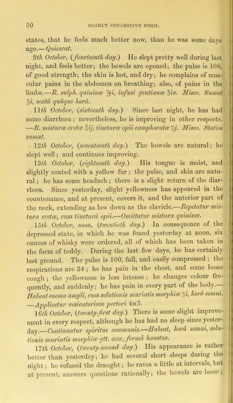 states, that he feels much bettei’ now, than he was some days i ago.—Quiescat. ^tJi October^ {fourteenth da^.) He slept pretty well during last night, and feels better; the bowels are opened; the pulse is 108, of good strength; the skin is hot, and dry; he complains of mus- cular pains in the abdomen on breathing; also, of pains in the 1 limbs.—R. sulph. quinince infusi gentianoe oiv. Misce. Sumat ! §«, sextd qudque hord. Wth October^ {sixteenth day.) Since last night, he has had some diarrhoea ; nevertheless, he is improving in other respects. —R. misturev cretce 3V, tincturce opii camphoratce 7,j. Misce. Staiim sumat. 12^/i October, {seventeenth day^ The bowels are natural; he slept well; and continues improving. \2th October, {eighteenth day.) His tongue is moist, and slightly coated with a yellow fur ; the pulse, and skin are natu- ral ; he has some headach; there is a slight return of the diar- rhoea, Since yesterday, slight yellowness has appeared in the countenance, and at present, covers it, and the anterior part of the neck, extending as low down as the clavicle.—Repetatur mis- iura cretce, cum tincturd opii.—Omittatur mistura quinince. \5th October, noon, {twentieth day.) In consequence of the i depressed state, in which he was found yesterday at noon, six ounces of whisky were ordered, all of which has been taken in i the form of toddy. During the last few days, he has certainly ‘ lost ground. The pulse is 100, full, and easily compressed ; the i respirations are 34 ; he has pain in the chest, and some loose : cough ; the yellowness is less intense; he changes colour fre- quently, and suddenly; he has pain in every part of the body.— • Habeat enema amyli, cum solutionis muriatis morphice li, hord somni. —Applicetur vesicatorium pectori 4x5. \Qth October, {twenty-first day.) There is some slight improve- ment in every respect, although he has had no sleep since yester- day,— Continuatur spiritus communis.—Habeat, hora somni, solu- tionis muriatis morphiw gtt. xxx, forma haustus. Vlth October, {twenty-second day.) His appearance is rather better than yesterday; he had several short sleeps duiing tlie night; he refused the draught; he raves a little at intervals, but at present, answers questions rationally; the bowels are loose, '