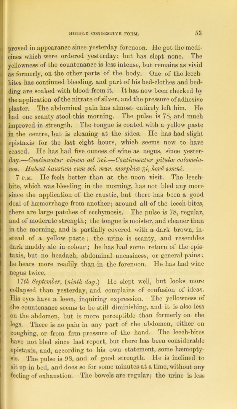 ti proved in appearance since yesterday forenoon. He got the niedi- il cines which were ordered yesterday; but has slept none. The M yellowness of the countenance is less intense, but remains as vivid M as formerly, on the other parts of the body. One of the leech- I bites has continued bleeding, and part of his bed-clothes and bed- Ji ding are soaked with blood from it. It has now been checked by b the application of the nitrate of silver, and the pressure of adhesive plaster. The abdominal pain has almost entirely left him. He had one scanty stool this morning. The pulse is 78, and much improved in strength. The tongue is coated with a yellow paste in the centre, but is cleaning at the sides. He has had slight epistaxis for the last eight hours, which seems now to have ceased. He has had five ounces of wine as negus, since yester- day.—Continuatur mnum ad —Continuentur pilulw calomela- nos. Haheat haustum cum sol. mur. morphicB 5^, hora somni. 7 p.M. He feels better than at the noon visit. The leech- bite, which was bleeding in the morning, has not bled any more since the application of the caustic, but there has been a good deal of haemorrhage from another; around all of the leech-bites, there are large patches of ecchymosis. The pulse is 78, regular, and of moderate strength; the tongue is moister, and cleaner than in the morning, and is partially covered with a dark brown, in- stead of a yellow paste ; the urine is scanty, and resembles dark muddy ale in colour ; he has had some return of the epis- taxis, but no headach, abdominal uneasiness, or general pains; he hears more readily than in the forenoon. He has had wine negus twice. \*Wi September^ {ninth day.) He slept well, but looks more collapsed than yesterday, and complains of confusion of ideas. His eyes have a keen, inquiring expression. The yellowness of the countenance seems to be still diminishing, and it is also less on the abdomen, but is more perceptible than formerly on the I isgs- There is no pain in any part of the abdomen, either on coughing, or from firm pressure of the hand. The leech-bites have not bled since last report, but there has been considerable epistaxis, and, according to his own statement, some hiemopty- sis. The pulse is .98, and of good strength. He is inclined to ' sit up in bed, and does so for some minutes at a time, without any ' feeling of exhaustion. The bowels are regular; the urine is less