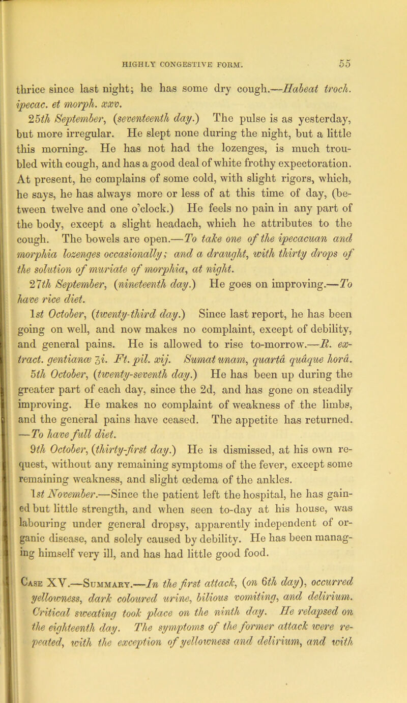 thrice since last night; he has some dry cough.—Habeat troch. ipecac, et morph, xxv. 25ih September., {seventeenth day.) The pulse is as yesterday, but more irregular. He slept none during the night, but a little this morning. He has not had the lozenges, is much trou- bled with cough, and has a good deal of white frothy expectoration. At present, he complains of some cold, with slight rigors, which, he says, he has always more or less of at this time of day, (be- tween twelve and one o’clock.) He feels no pain in any part of the body, except a slight headach, which he attributes to the cough. The bowels are open.—To taJce one of the ipecacuan and morphia lozenges occasionally; and a draught, with thirty drops of the solution of muriate of morphia, at night. 2^th September, {nineteenth day.) He goes on improving.—To have rice diet. October, {twenty-third day.) Since last report, he has been going on well, and now makes no complaint, except of debility, and general pains. He is allowed to rise to-morrow.—B. ex- tract. gentiance 3«. Ft. pil. xij. Sumat unam, quanta qudque hord. 5th October, {twenty-seventh day.) He has been up during the X greater part of each day, since the 2d, and has gone on steadily i improving. He makes no complaint of weakness of the limbs, P and the general pains have ceased. The appetite has returned. i —To have full diet. %th October, {thirty-first day.) He is dismissed, at his own re- { quest, without any remaining symptoms of the fever, except some t remaining weakness, and slight oedema of the ankles. \st November.—Since the patient left the hospital, he has gain- < ed but little strength, and when seen to-day at his house, was e labouring under general dropsy, apparently independent of or- ^ ganic disease, and solely caused by debility. He has been manag- 1 ing himself very ill, and has had little good food. ^ Case XV.—Summary.—In the first attach, {on Qth day), occiwred yellowness, darJc coloured urine, bilious vomiting, and delirium. Critical sweating took place on the ninth day. He relapsed on the eighteenth day. The symptoms of the former attack were re- peated, with the exception of yellowness and delirium, and with