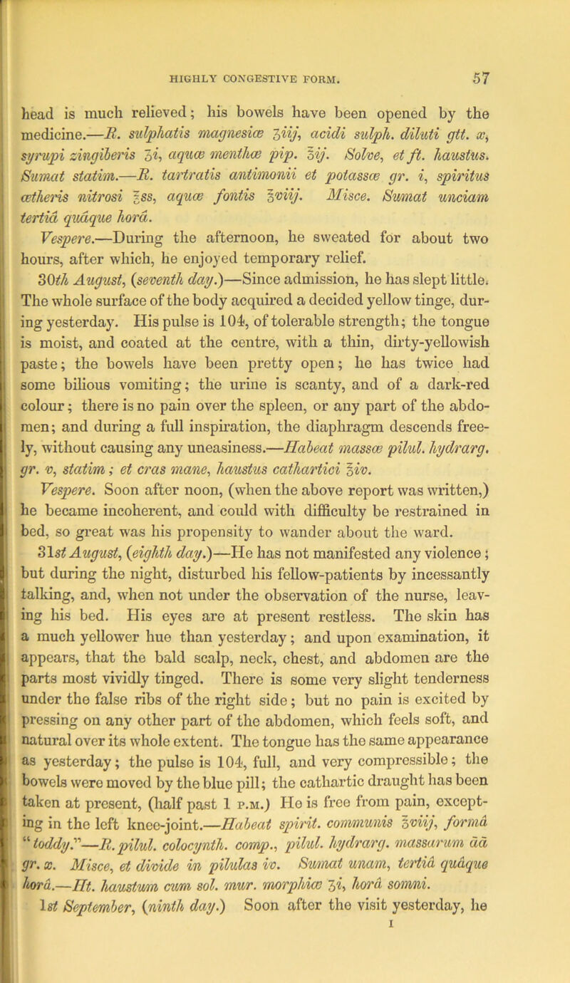 head is much relieved; his bowels have been opened by the medicine.—R. sulphatis magnesice hiij, acidi sulph. diluii gtt. syrupi zingiheris di, aquce menthce pip. zij. Solve, et ft. haustus. Sumat statim.—R. tartratis antimonii et potassce gr. i, spiritus cetheris nitrosi ?ss, aquas fontis Misce. Sumat unciam tertid qiuique hard. Vespere.—During the afternoon, he sweated for about two hours, after which, he enjoyed temporary relief. August, {seventh day?)—Since admission, he has slept little. The w'hole surface of the body acquired a decided yellow tinge, dur- ing yesterday. His pulse is 104, of tolerable strength; the tongue is moist, and coated at the centre, with a thin, dirty-yellowish paste; the bowels have been pretty open; he has twice had some bilious vomiting; the urine is scanty, and of a dark-red colour; there is no pain over the spleen, or any part of the abdo- men; and during a full inspnation, the diaphragm descends free- ly, without causing any uneasiness.—Haheat massoe pilul. hydrarg. gr. V, statim; et eras inane, haustus cathartici ^iv. Vespere. Soon after noon, (when the above report was written,) he became incoherent, and could with difficulty be restrained in bed, so great was his propensity to wander about the w'ard. ^\st August, {eighth day.)—He has not manifested any violence; but during the night, disturbed his fellow-patients by incessantly talldng, and, when not under the observation of the nurse, leav- ing his bed. His eyes are at present restless. The skin has a much yellower hue than yesterday; and upon examination, it appears, that the bald scalp, neck, chest, and abdomen are the parts most vividly tinged. There is some very slight tenderness under the false ribs of the right side; but no pain is excited by pressing on any other part of the abdomen, which feels soft, and natural over its whole extent. The tongue has the same appearance as yesterday; the pulse is 104, full, and very compressible; the bowels were moved by the blue pill; the cathartic draught has been taken at present, (half past 1 p.m.) He is free from pain, except- ing in the left knee-joint.—Haheat spirit, convniunis Iviij, forma toddy?’'—R. pilul. colocynth. comp., pilul. hydrarg. massarum dd gr. X. Misce, et divide in pilulaa iv. Smnat unam, tertid qudque hord.—Ht. haustum cum sol. mur. morphias ^i, hard sonvni. September, {ninth day.) Soon after the visit yesterday, he I