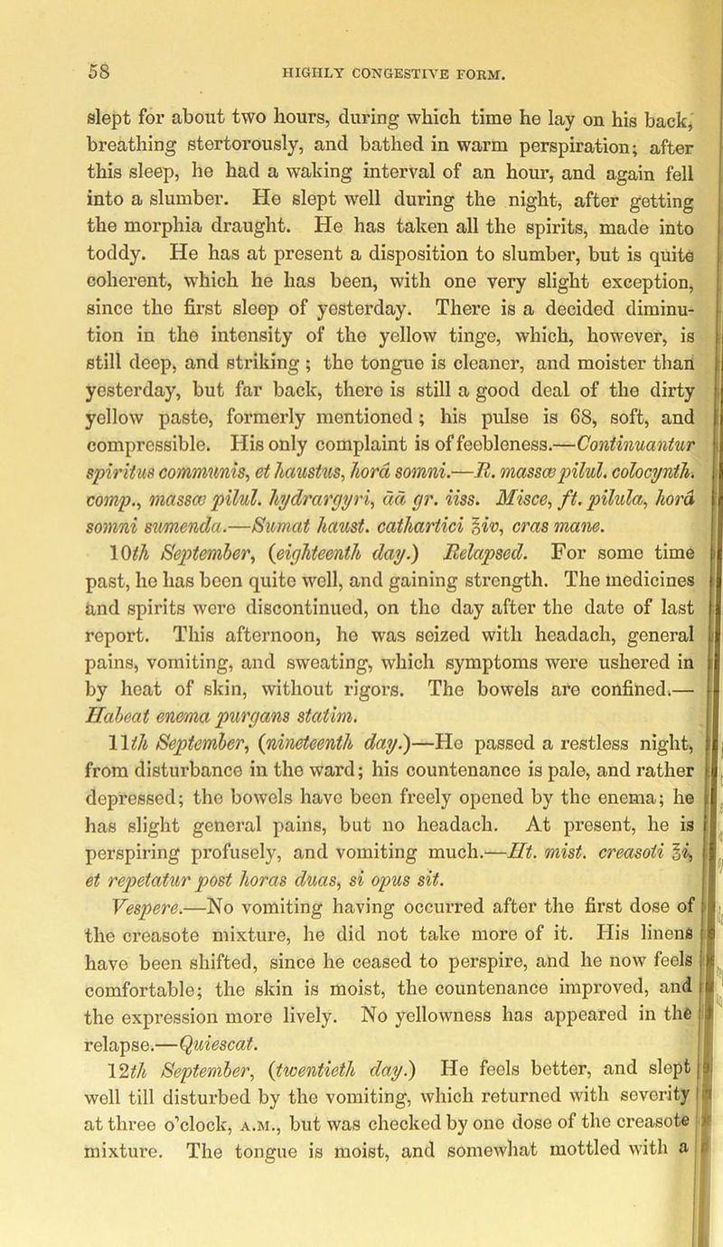 slept for about two hours, during which time he lay on his backj breathing stertorously, and bathed in warm perspiration; after this sleep, he had a waking interval of an hour, and again fell into a slumber. He slept well during the night, after getting the morphia draught. He has taken all the spirits, made into ' toddy. He has at present a disposition to slumber, but is quite coherent, which he has been, with one very slight exception, , since the first sleep of yesterday. There is a decided diminu- • tion in the intensity of the yellow tinge, which, however, is i still deep, and striking ; the tongue is cleaner, and moister than [ yesterday, but far back, there is still a good deal of the dirty i yellow paste, formerly mentioned; his pulse is 68, soft, and compressible. His only complaint is of feebleness.—Continuantur i spiritus communis, et haustus, hord somni.—B. massespilul. colocyntli. . comp., masses pilul. hjdrargyri, do, gr. iiss. Misce, ft. pilula, hord \ somni sumenda.—Sumat ha%ist. cathartici ^iv, eras mane. \0th September, {eighteenth day.) Relapsed. For some time i past, he has been quite well, and gaining strength. The medicines i and spirits were discontinued, on the day after the date of last j report. This afternoon, he was seized with headach, general i pains, vomiting, and sweating, which symptoms were ushered in by heat of skin, without rigors. The bowels are confined.— ■ Ilaheat enema purgans statim. Wth September, {nineteenth day.)—He passed a restless night, from disturbance in the ward; his countenance is pale, and rather ; depressed; the bowels have been freely opened by the enema; he has slight general pains, but no headach. At present, he is perspiring profusely, and vomiting much.—lit. mist, creasoii ^i, ■ et repetatur post horas duas, si opus sit. Vespere.—No vomiting having occurred after the first dose of ' the creasote mixture, he did not take more of it. His linens have been shifted, since he ceased to perspire, and he now feels comfortable; the skin is moist, the countenance improved, and J the expression more lively. No yellowness has appeared in the relapse.—Quiescat. I \2th September, {twentieth day.) He feels better, and slept I well till disturbed by the vomiting, which returned with severity at three o’clock, a.m., but was checked by one dose of the creasote jn mixture. The tongue is moist, and somewhat mottled with a |