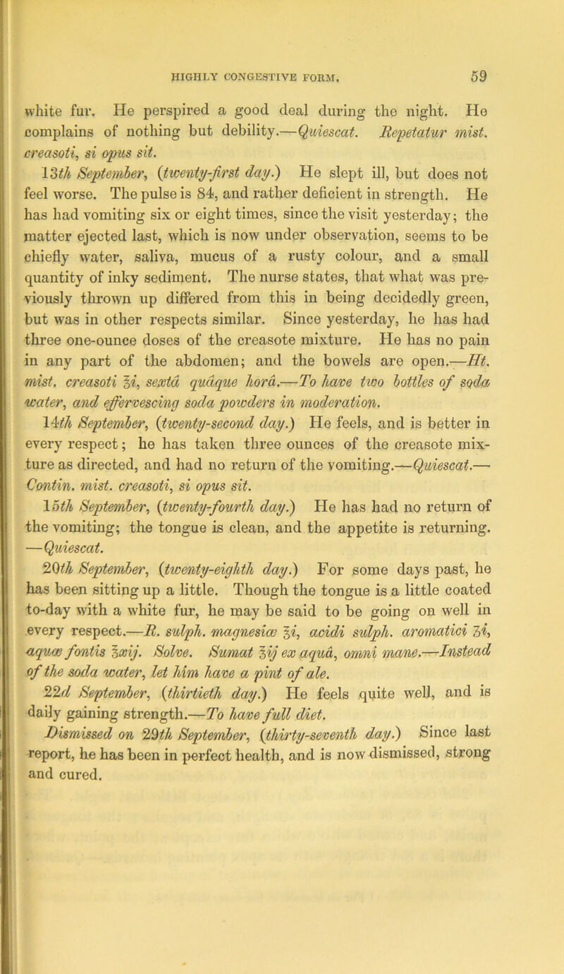 white fur. He perspired a good deal during the night. He complains of nothing but debility.—Quiescat. Repetatur mist, creasoii, si opus sit. 13th /September, {twenty-first day.) He slept ill, but does not feel worse. The pulse is 84, and rather deficient in strength. He has had vomiting six or eight times, since the visit yesterday; the matter ejected last, which is now under observation, seems to be chiefly w'ater, saliva, mucus of a rusty colour, and a small quantity of inky sediment. The nurse states, that what was pre- viously thrown up differed from this in being decidedly green, but was in other respects similar. Since yesterday, he lias had three one-ounce doses of the creasote mixture. He has no pain in any part of the abdomen; and the bowels are open.— mist, creasoti §«, sepetd qudque hord.—To have tioo bottles of soda water, and effervescing soda powders in moderation- IMh September, {tweyity-second day.) He feels, and is better in every respect; he has taken three ounces of the creasete mix- ture as directed, and had no return of the vomiting.—— Contin. mist, creasoti, si opus sit. loth September, {twenty-fourth day.) He has had no return of the vomiting; the tongue is clean, and the appetite is returning. —Quiescat. ‘i^th September, {twenty-eighth day.) For some days past, he has been sitting up a little. Though the tongue is a little coated to-day with a white fur, he may be said to be going on well in every respect.—B. sulph. magnesias acidi sulph. aromatici 3*, aquae fontis ^xij. Solve. Sumat ^ij ex aqua, omni mane.—Instead of the soda water, let him have a pint of ale. T2.d September, {thirtieth day.) He feels qijite well, and is daily gaining strength.—To have full diet. Dismissed on 22th September, {thirty-seventh day.) Since last report, he has been in perfect health, and is now dismissed, strong and cured.