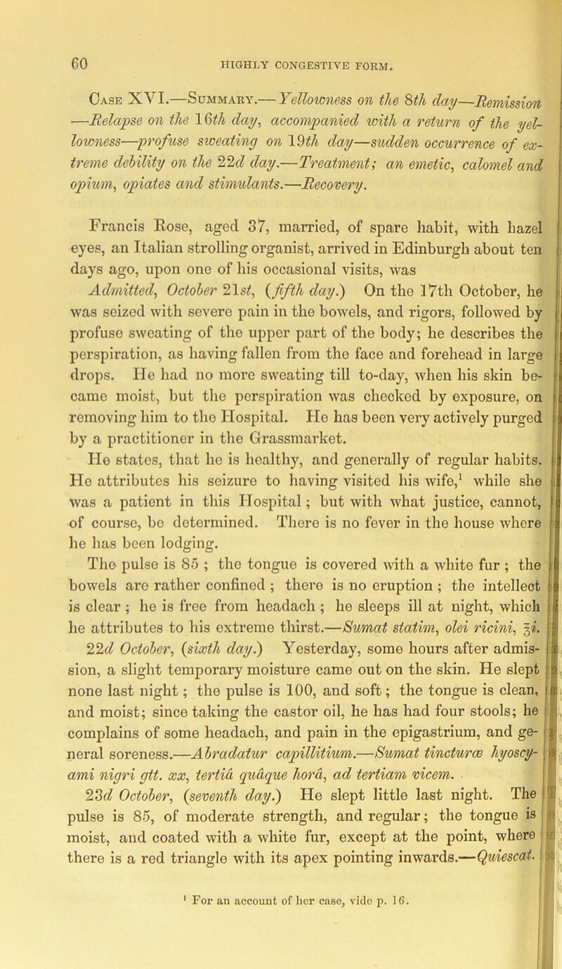 Case XVI.—Summary.— Yellowness on the ^th day—Remission —Relapse on the IQth day, accompanied with a return of the yel- lowness—profuse sweating on Idth day—sudden occurrence of ex- treme debility on the 22f/ day.—Treatment; an emetic, calomel and opium, opiates and stimulants.—Recovery. Francis Kose, aged 37, married, of spare habit, with hazel eyes, an Italian strolling organist, arrived in Edinburgh about ten days ago, upon one of his occasional visits, was Admitted, October 21s;f, fifth day.) On the l7th October, he was seized with severe pain in the bowels, and rigors, followed by profuse sweating of the upper part of the body; he describes the perspiration, as having fallen from the face and forehead in large drops. He had no more sweating till to-day, when his skin be- came moist, but the perspiration was checked by exposure, on removing him to the Hospital. He has been very actively purged by a practitioner in the Grassmarket. He states, that he is healthy, and genei’ally of regular habits. He attributes his seizure to having visited his wife,' while she was a patient in this Hospital; but with what justice, cannot, of course, bo determined. There is no fever in the house where he has been lodging. The pulse is 85 ; the tongue is covered with a white fur ; the bowels are rather confined ; there is no eruption ; the intellect is clear ; he is free from headach ; he sleeps ill at night, which he attributes to his extreme thirst.—Sumat station, olei ricini, 22f^ October, (sixth day.) Yesterday, some hours after admis- sion, a slight temporary moisture came out on the skin. He slept none last night; the pulse is 100, and soft; the tongue is clean, and moist; since taking the castor oil, he has had four stools; he complains of some headach, and pain in the epigastrium, and ge- neral soreness.—Abradatur capillitium.—8umat tincturw hyoscy- ami nigri gtt. xx, tertia quaque hord, ad tertiam vicem. 23c? October, (seventh day.) He slept little last night. The pulse is 85, of moderate strength, and regular; the tongue is moist, and coated with a white fur, except at the point, where there is a red triangle with its apex pointing inwards.— 6 K i 1« For an account of her case, vide p. 16.