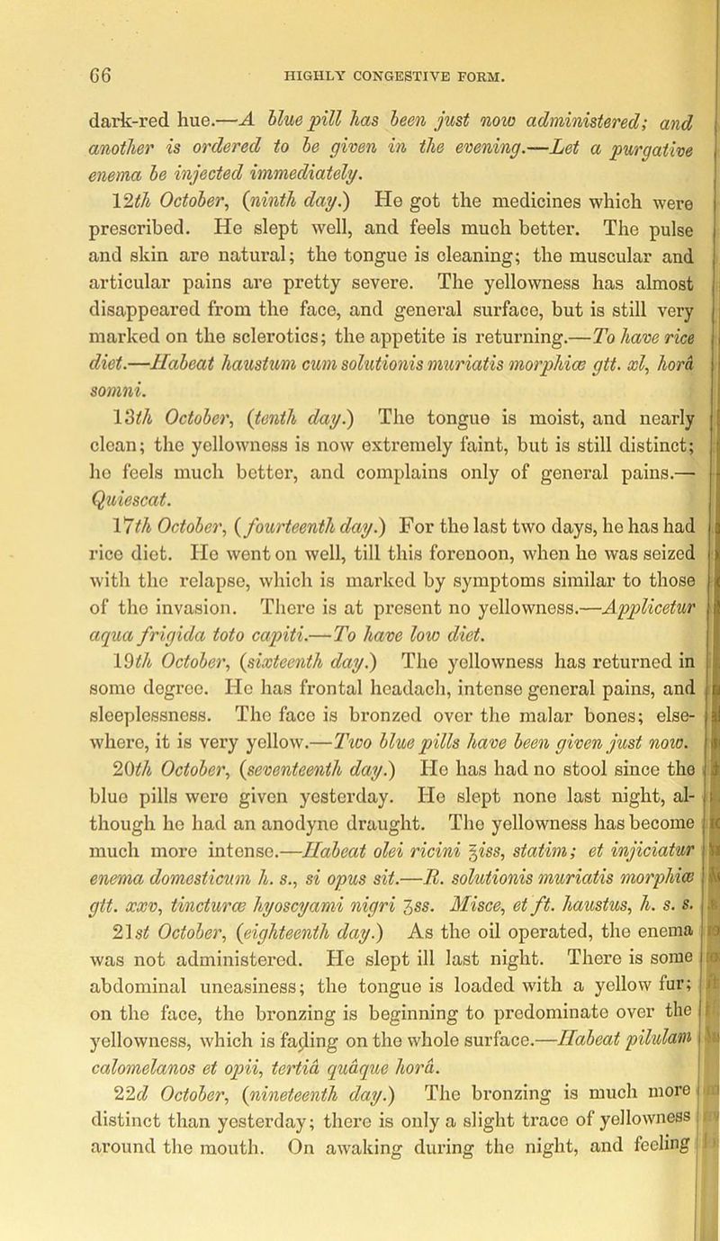 daric-red hue.—A blue pill has been just noio administered; and another is ordered to be given in the evening.—Let a purgative enema be injected immediately. Ylth October., {ninth day.) He got the medicines which were prescribed. He slept well, and feels much better. The pulse and skin are natui’al; the tongue is cleaning; the muscular and articular pains are pretty severe. The yellowness has almost disappeared from the face, and general surface, but is still very marked on the sclerotics; the appetite is returning.—To have rice diet.—Habeat haustum cum solutionis muriatis morphias gtt. ooly horh somni. VMh October., {tenth day.) The tongue is moist, and nearly clean; the yellowness is now extremely faint, but is still distinct; he feels much better, and complains only of general pains.— Quiescat. Vjth October., {fourteenth day.) For the last two days, he has had rice diet. He went on well, till this forenoon, when he was seized with the relapse, which is marked by symptoms similar to those of the invasion. There is at present no yellowness.—Applicetur aqua frigida toto capiti.—To have low diet. 19^/i October, {sixteenth day.) The yellowness has returned in some degree. He has frontal headach, intense general pains, and sleeplessness. The face is bronzed over the malar bones; else- where, it is very yellow.—2\vo blue pills have been given just now. 20th October, {seventeenth day.) Ho has had no stool since the blue pills were given yesterday. He slept none last night, al- though he had an anodyne draught. The yellowness has become much more intense.—Habeat olei ricini ^iss, statim; et injiciatur enema domesticum h. s., si opus sit.—R. solutionis muriatis morphiw git. XXV, tincturoe hyoscyami nigri Zss. Misce, et ft. haustus, h. s. s. 2\st October, {eighteenth day.) As the oil operated, the enema was not administered. He slept ill last night. There is some abdominal uneasiness; the tongue is loaded with a yellow fur; on the face, the bronzing is beginning to predominate over the 3'^ellowness, which is facing on the whole surface.—Habeat pilulatn calomelanos et opii, tertia quaque hora. 22d October, {nineteenth day.) The bronzing is much more distinct than yesterday; there is only a slight trace of yellowness i around the mouth. On awaking during the night, and feeling! 4 la [q; A 1: k*