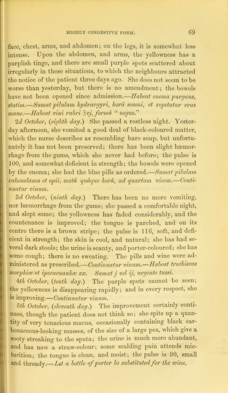 face, chest, arms, and abdomen; on the legs, it is somewhat less intense. Upon the abdomen, and arms, the yellowness has a purplish tinge, and there are small purple spots scattered about irregularly in these situations, to which the neighbours attracted the notice of the patient three days ago. She does not seem to be i worse than yesterday, but there is no amendment; the bowels have not been opened since admission.—Habeat enema purgans^ statim.—Sumat pilulam hydrargyria hord somni, et repetatur eras mane.—Habeat vini rubri forma “ negus. 2c? October, {eighth day.) She passed a restless night. Yester- day afternoon, she vomited a good deal of black-coloured matter, which the nurse describes as resembling hare soup, but unfortu- nately it has not been preserved; there has been slight hmmor- |i rhage from the gums, which she never had before; the pulse is |! 100, and somewhat deficient in strength; the bowels were opened by the enema; she had the blue pills as ordered.—Bumat pilulam j calomelanos et opii, sexto, quaque hord, ad quartam vicem.—Gonti- i nuatur vinum. ^d October, {ninth day.) There has been no more vomiting, I nor hseraorrhage from the gums; she passed a comfortable night, and slept some; the yellowness has faded considerably, and the countenance is improved; the tongue is parched, and on its : centre there is a brown stripe; the pulse is 116, soft, and defi- cient in strength; the skin is ceol, and natural; she has had se- veral dark stools; the urine is scanty, and porter-coloured; she has some cough; there is no sweating. The pills and wine were ad- ministered as prescribed.—Continuatur ninum.—Habeat trochiscas \ morphxm et ipecacuanha; xx. Sumat j vel ij, urgente tussi. 4;th October, {tenth day.) The purple spots cannot be seen; the yellowness is disappearing rapidly; and in every respect, she 1. is improving.—Continuatur vinum. , I ^th October, {eleventh day.) The improvement certainly conti- i!j nues, though the patient does not think so; she spits up a quan- i i tity of very tenacious mucus, occasionally containing black car- Kj| bonaceous-looking masses, of the size of a largo pea, which give a »'] sooty streaking to the sputa; the urine is much more abundant, *1 and has now a straw-colour; some scalding pain attends mic- ' turition; the tongue is clean, and moist; the pulse is 90, small Hi and thready.—Let a bottle of porter be substituted for the wine.