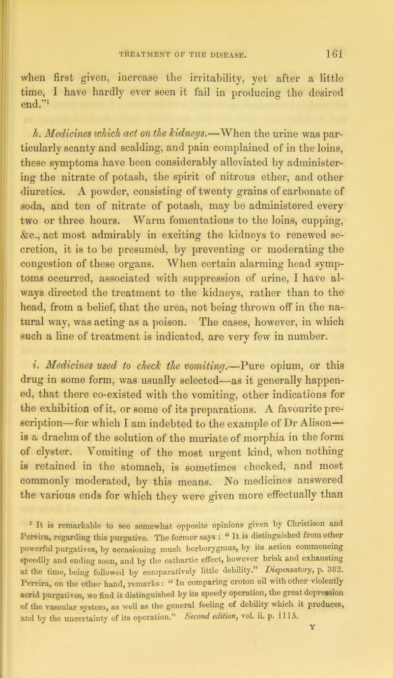 when first given, increase the irritability, yet after a little time, I have hardly ever seen it fail in producing the desired end.”* h. Medicines which act on the kidneys.—When the urine was par- ticularly scanty and scalding, and pain complained of in the loins, these symptoms have been considerably alleviated by administer- ing the nitrate of potash, the spirit of nitrous ether, and other diuretics. A powder, consisting of twenty grains of carbonate of soda, and ten of nitrate of potash, may be administered every two or three hours. Warm fomentations to the loins, cupping, &c., act most admirably in exciting the kidneys to renewed se- cretion, it is to be presumed, by preventing or moderating the congestion of these organs. When certain alarming head symp- toms occurred, associated with suppression of urine, I have al- ways directed the treatment to the kidneys, rather than to the head, from a belief, that the urea, not being thrown off in the na- tural way, was acting as a poison. The oases, however, in which such a line of treatment is indicated, are very few in number. i. Medicines used to check the vomiting.—Pure opium, or this drug in some form, was usually selected—as it generally happen- ed, that there co-existed with the vomiting, other indications for the exhibition of it, or some of its preparations. A favourite pre- scription—for which I am indebted to the example of Dr Alison— is a drachm of the solution of the muriate of morphia in the form of clyster. Vomiting of the most urgent kind, when nothing is retained in the stomach, is sometimes checked, and most commonly moderated, by this means. No medicines answered the various ends for which they were given more effectually than ’ It is remarkable to see somewhat opposite opinions given by Cliristison and Pereira, regarding this purgative. The former says : “ It is distinguished from other powerful purgatives, by occasioning much borborygmus, by its action commencing speedily and ending soon, and by the cathartic effect, however brisk and exhausting at the time, beuig followed by comparatively little debility.” Dispensatory) p. 382. Pereira, on the other hand, remarks: “ In comparing croton oil with other violently acrid purgatives, we find it distinguished by its speedy operation, the great depression of the vasculai’ system, as well as the general feeling of debility which it pi'oduces, and by the uncertainty of its operation.” Second edition) vol. ii. p. 1115. Y