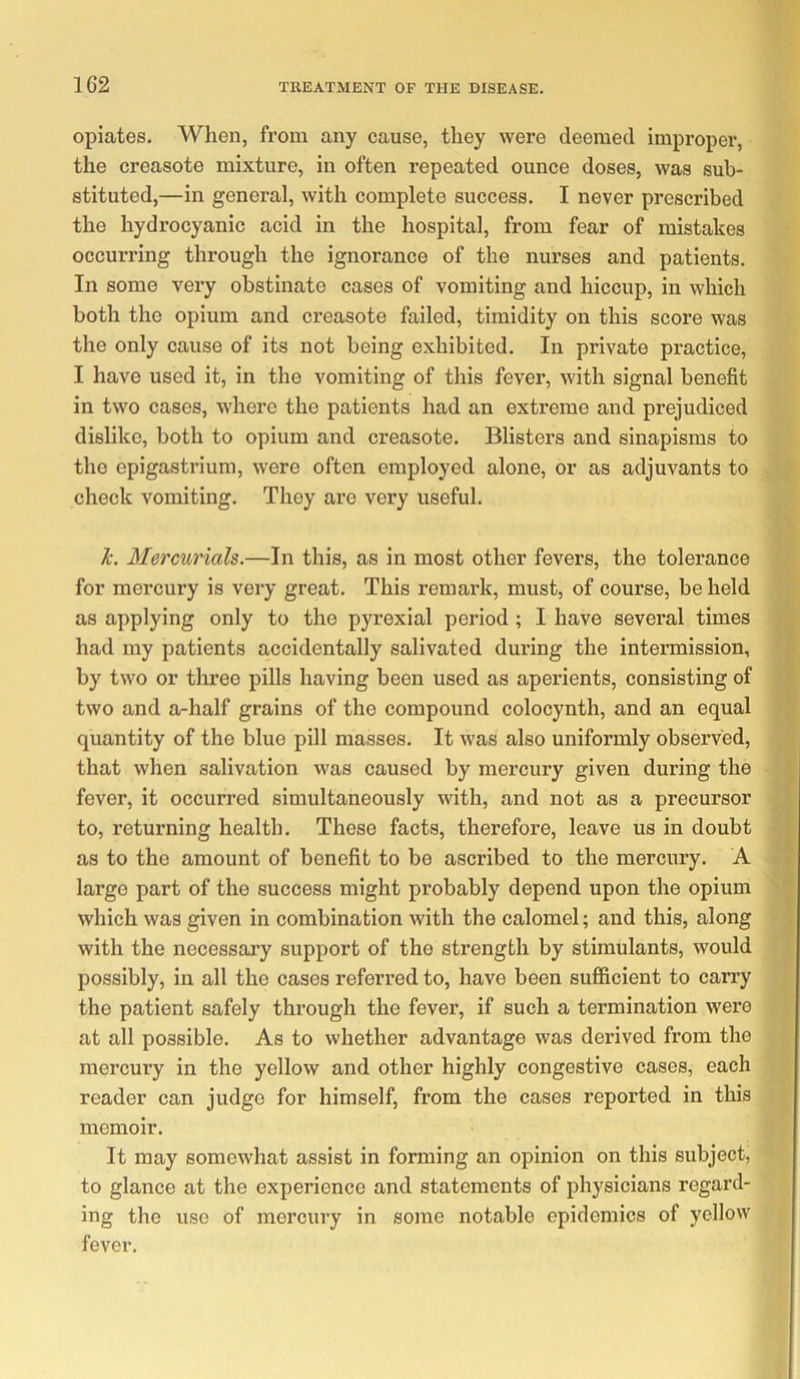 opiates. When, from any cause, they were deemed improper, the creasote mixture, in often repeated ounce doses, was sub- stituted,—in general, with complete success. I never prescribed the hydrocyanic acid in the hospital, from fear of mistakes occurring through the ignorance of the nurses and patients. In some very obstinate cases of vomiting and hiccup, in which both the opium and creasote failed, timidity on this score was the only cause of its not being exhibited. In private practice, I have used it, in the vomiting of this fever, with signal benefit in two cases, where the patients had an extreme and prejudiced dislike, both to opium and creasote. Blistei’s and sinapisms to the epigastrium, were often employed alone, or as adjuvants to check vomiting. They are very useful. 1c. Mercurials.—In this, as in most other fevers, the tolerance for mercury is very great. This remark, must, of course, be held as applying only to the pyrexial period ; I have several times had my patients accidentally salivated during the intermission, by two or three pills having been used as aperients, consisting of two and a-half grains of the compound colocynth, and an equal quantity of the blue pill masses. It was also uniformly observed, that when salivation was caused by mercury given during the fever, it occurred simultaneously with, and not as a precursor to, returning health. These facts, therefore, leave us in doubt as to the amount of benefit to be ascribed to the mercury. A large part of the success might probably depend upon the opium which was given in combination with the calomel; and this, along with the necessary support of the strength by stimulants, would possibly, in all the cases referred to, have been sufficient to carry the patient safely through the fever, if such a termination were at all possible. As to whether advantage was derived from the mercury in the yellow and other highly congestive cases, each reader can judge for himself, from the cases reported in tliis memoir. It may somewhat assist in forming an opinion on this subject, to glance at the experience and statements of physicians regard- ing the use of mercury in some notable epidemics of yellow fever.