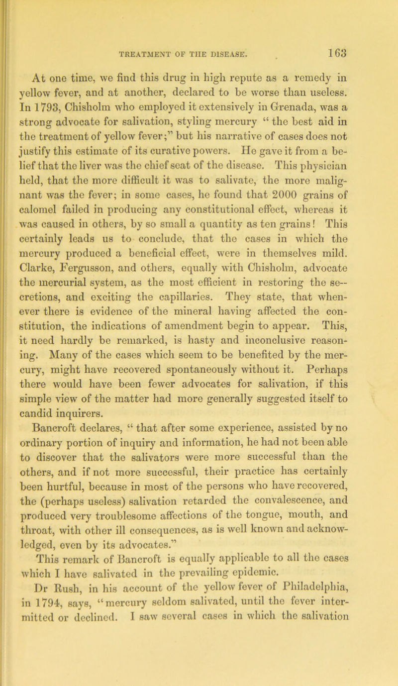 At one time, we find this drug in high repute as a remedy in yellow fever, and at another, declared to be worse than useless. In 1793, Chisholm who employed it extensively in Grenada, was a strong advocate for salivation, styling mercury “ the best aid in the treatment of yellow fever;” but his narrative of cases does not justify this estimate of its curative powers. He gave it from a be- lief that the liver was the chief seat of the disease. This physician held, that the more difficult it was to salivate, the more malig- nant was the fever; in some cases, he found that 2000 grains of calomel failed in producing any constitutional effect, whereas it was caused in others, by so small a quantity as ten grains! This certainly leads us to conclude, that the cases in which the mercury produced a beneficial effect, were in themselves mild. Clarke, Fergusson, and others, equally with Chisholm, advocate the mercurial system, as the most efficient in restoring the se- cretions, and exciting the capillaries. They state, that when- ever there is evidence of the mineral having affected the con- stitution, the indications of amendment begin to appear. This, it need hardly be remarked, is hasty and inconclusive reason- ing. Many of the cases which seem to be benefited by the mer- cury, might have recovered spontaneously without it. Perhaps there would have been fewer advocates for salivation, if this simple view of the matter had more generally suggested itself to candid inquirers. Bancroft declares, “ that after some experience, assisted by no ordinary portion of inquiry and information, he had not been able to discover that the salivators were more successful than the others, and if not more successful, their practice has certainly been hurtful, because in most of the persons who have recovered, the (perhaps useless) salivation retarded the convalescence, and produced very troublesome affections of the tongue, mouth, and throat, with other ill consequences, as is well known and acknow- ledged, even by its advocates.” This remark of Bancroft is equally applicable to all the cases which I have salivated in the prevailing epidemic. Dr Rush, in his account of the yellow fever of Philadelphia, in 1794, says, “mercury seldom salivated, until the fever inter- mitted or declined. I saw several cases in which the salivation