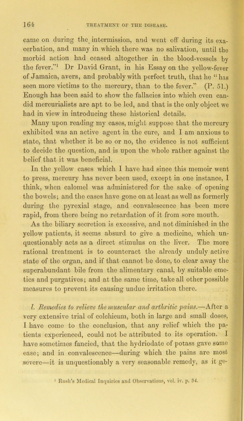 came on during the intermission, and went off during its exa- cerbation, and many in which there was no salivation, until the morbid action had ceased altogether in the blood-vessels by the fever.”^ Dr David Grant, in his Essay on the yellow-fever of Jamaica, avers, and probably with perfect truth, that he “has seen more victims to the mercury, than to the fever.” (P. 51.) Enough has been said to show the fallacies into which even can- did mercurialists are apt to be led, and that is the only object we had in view in introducing these historical details. Many upon reading my cases, might suppose that the mercury exhibited was an active agent in the cure, and I am anxious to state, that whether it be so or no, the evidence is not sufficient to decide the question, and is upon the whole rather against the belief that it was beneficial. In the yellow cases which I have had since this memoir went to press, mercury has never been used, except in one instance, I think, when calomel was administered for the sake of opening the bowels; and the cases have gone on at least as well as formerly during the pyrexial stage, and convalescence has been more rapid, from there being no retardation of it from sore mouth. As the biliary secretion is excessive, and not diminished in the yellow patients, it seems absurd to give a medicine, which un- questionably acts as a direct stimulus on the liver. The more rational treatment is to counteract the already unduly active state of the organ, and if that cannot be done, to clear away the superabundant bile from the alimentary canal, by suitable eme- tics and purgatives; and at the same time, take all other possible measures to prevent its causing undue irritation there. 1. Remedies to relieve ike muscular and arthritic pains.—After a very extensive trial of colchicum, both in large and small doses, I have come to the conclusion, that any relief which the pa- tients experienced, could not be attributed to its operation. I have sometimes fancied, that the hydriodate of potass gave some ease; and in convalescence—during which the pains are most severe—it is unquestionably a very seasonable remedy, as it ge- ' Rush’s Medical Inrpii-ics and Observations, vol. iv. p. 94.