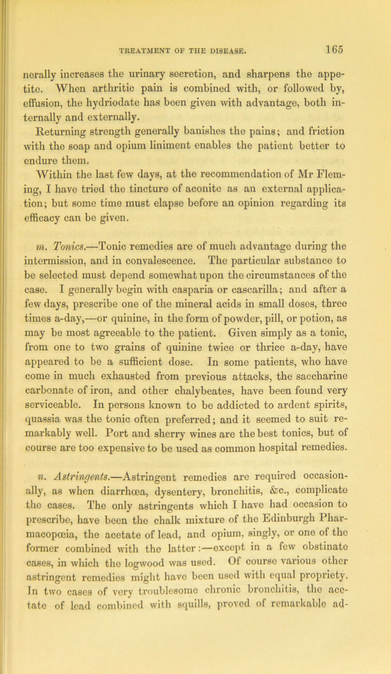 nerally increases the urinary secretion, and sharpens the appe- tite. When arthritic pain is combined with, or followed by, effusion, the hydriodate has been given with advantage, both in- ternally and externally. Returning strength generally banishes the pains; and friction with the soap and opium liniment enables the patient better to endure them. Within the last few days, at the recommendation of Mr Flem- ing, I have tried the tincture of aconite as an external applica- tion; but some time must elapse before an opinion regarding its efi&cacy can be given. tn. Tonics.—Tonic remedies are of much advantage during the intermission, and in convalescence. The particular substance to be selected must depend somewhat upon the circumstances of the case. I generally begin with casparia or cascarilla; and after a few days, prescribe one of the mineral acids in small doses, three times a-day,—or quinine, in the form of powder, pill, or potion, as may be most agreeable to the patient. Given simply as a tonic, from one to two grains of quinine twice or thrice a-day, have appeared to be a sufficient dose. In some patients, who have come in much exhausted from previous attacks, the saccharine carbonate of iron, and other chalybeates, have been found very serviceable. In persons known to be addicted to ardent spirits, quassia was the tonic often preferred; and it seemed to suit re- markably well. Port and sherry wines are the best tonics, but of course are too expensive to be used as common hospital remedies. n. Astringents.—Astringent remedies are required occasion- ally, as when diarrhoea, dysentery, bronchitis, &c., complicate the cases. The only astringents which I have had occasion to prescribe, have been the chalk mixture of the Edinburgh Phai’- macopoeia, the acetate of lead, and opium, singly, or one of the former combined with the latter:—except in a few obstinate cases, in which the logwood was used. Of course various other astringent remedies might have been used with equal propriety. In two cases of very troublesome chronic bronchitis, the ace- tate of lead combined with squills, proved of remarkable ad-