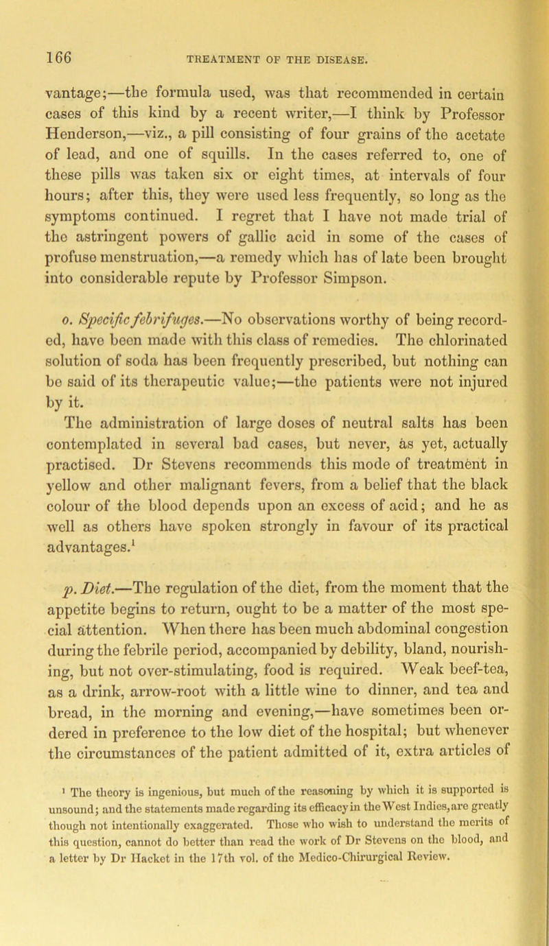 vantage;—the formula used, was that recommended in certain cases of this kind by a recent writer,—I think by Professor Henderson,—viz., a pill consisting of four grains of the acetate of lead, and one of squills. In the cases referred to, one of these pills was taken si.\ or eight times, at intervals of four hours; after this, they were used less frequently, so long as the symptoms continued. I regret that I have not made trial of the astringent powers of gallic acid in some of the cases of profuse menstruation,—a remedy which has of late been brought into considerable repute by Professor Simpson, 0. Specific febrifuges.—No observations worthy of being record- ed, have been made with this class of remedies. The chlorinated solution of soda has been frequently prescribed, but nothing can bo said of its therapeutic value;—the patients were not injured by it. The administration of large doses of neutral salts has been contemplated in several bad cases, but never, as yet, actually practised. Dr Stevens recommends this mode of treatment in yellow and other malignant fevers, from a belief that the black colour of the blood depends upon an excess of acid; and he as well as others have spoken strongly in favour of its practical advantages,’ p. Diet.—The regulation of the diet, from the moment that the appetite begins to return, ought to be a matter of the most spe- cial attention. When there has been much abdominal congestion during the febrile period, accompanied by debility, bland, nourish- ing, but not over-stimulating, food is required. Weak beef-tea, as a drink, arrow-root with a little wine to dinner, and tea and bread, in the moiming and evening,—have sometimes been oi’- dered in preference to the low diet of the hospital; but whenever the circumstances of the patient admitted of it, extra articles of ’ The theory is ingenious, but much of the reasoning by which it is suppoi'ted is unsound; and the statements made regai’ding its efficacy in the West Indies,are greatly though not intentionally cxaggei’ated. Those who wish to understand the merits of this question, cannot do better than read the work of Dr Stevens on the blood, and a letter by Dr Hacket m the I7th vol. of the Medico-Chirurgical Review.