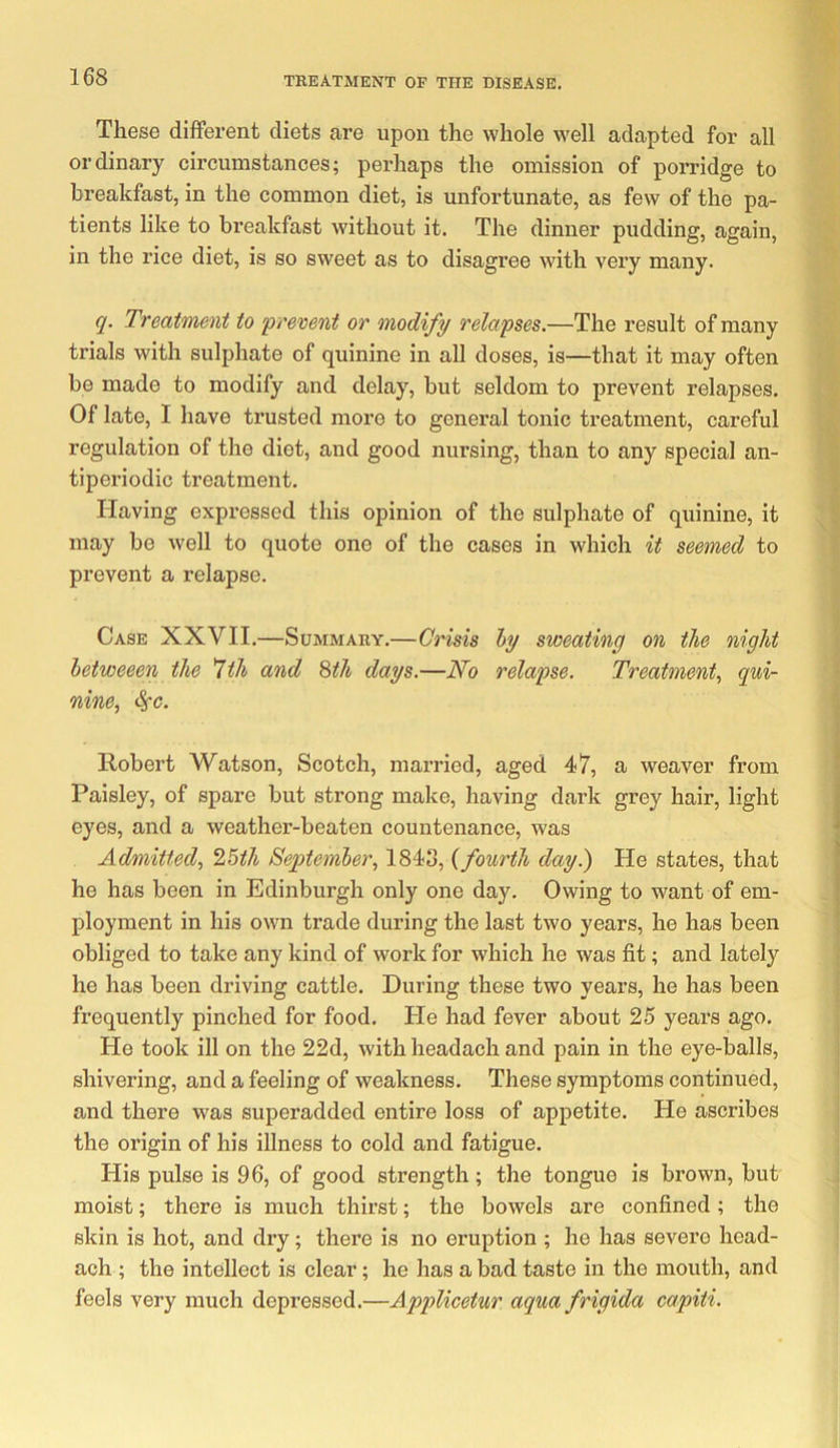 These different diets are upon the whole well adapted for all ordinary circumstances; perhaps the omission of porridge to breakfast, in the common diet, is unfortunate, as few of the pa- tients like to breakfast without it. The dinner pudding, again, in the rice diet, is so sweet as to disagree with very many. q. Treatment to prevent or modify relapses.—The result of many trials with sulphate of quinine in all doses, is—that it may often be made to modify and delay, but seldom to prevent relapses. Of late, I have trusted more to general tonic treatment, careful regulation of the diet, and good nursing, than to any special an- tiperiodic treatment. Having expressed this opinion of the sulphate of quinine, it may bo well to quote one of the cases in which it seemed to prevent a relapse. Case XXVII.—Summary.—Crisis hy sweating on the night hetweeen the ^th and ^th days.—No relapse. Treatment^ qui- nine^ ^c. Robert Watson, Scotch, married, aged 47, a weaver from Paisley, of spare but strong make, having dark grey hair, light eyes, and a weather-beaten countenance, was Admitted., 25ih September^ 1848, {fourth day.) He states, that he has been in Edinburgh only one day. Owing to want of em- ployment in his own trade during the last two years, he has been obliged to take any kind of work for which he was fit; and lately he has been driving cattle. During these two years, he has been frequently pinched for food. He had fever about 25 years ago. He took ill on the 22d, with headach and pain in the eye-balls, shivering, and a feeling of weakness. These symptoms continued, and there was superadded entire loss of appetite. He ascribes the origin of his illness to cold and fatigue. His pulse is 96, of good strength; the tongue is brown, but moist; there is much thirst; the bowels are confined; the skin is hot, and dry; there is no eruption ; he has severe head- ach ; the intellect is clear; he has a bad taste in the mouth, and feels very much depressed.—Applicetur aqua frigida capiti.