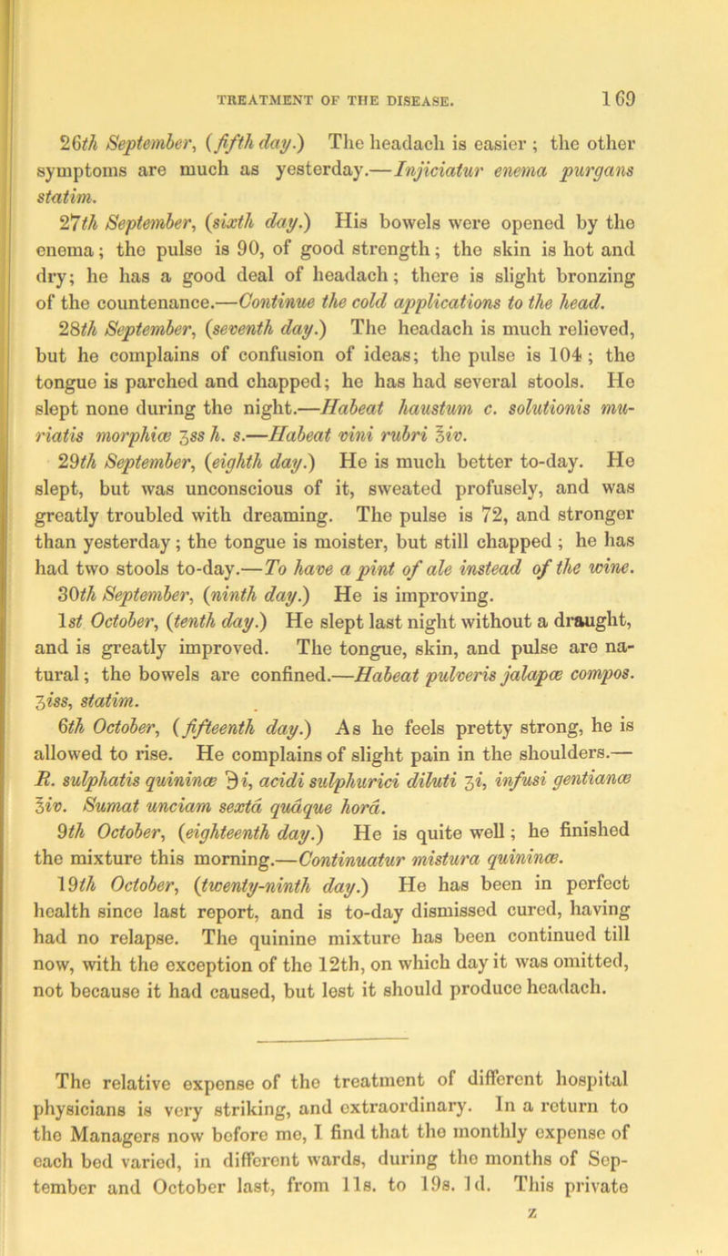 I 26^/i September, {fifth dap.) Theheadacli is easier ; the other j symptoms are much as yesterday.—Injiciatur enema purgans istatim. '2!7th September, {sixth dap.) His bowels were opened by the I enema; the pulse is 90, of good strength; the skin is hot and i dry; he has a good deal of headach; there is slight bronzing (of the countenance.—Continue the cold applications to the head. 2Sth September, {seventh dap.) The headach is much relieved, but he complains of confusion of ideas; the pulse is 104 ; the I tongue is parched and chapped; he has had several stools. He slept none during the night.—Habeat haustum c. solutionis mu- riatis morphice ^ss h. s.—Habeat vini rubri ^iv. 2^th September, {eighth dap.) He is much better to-day. He slept, but was unconscious of it, sweated profusely, and was greatly troubled with dreaming. The pulse is 72, and stronger than yesterday; the tongue is moister, but still chapped ; he has had two stools to-day.—To have a pint of ale instead of the wine. ^Oth September, {ninth dap.) He is improving. Is^ October, {tenth dap.) He slept last night without a draught, and is greatly improved. The tongue, skin, and pulse are na- tural ; the bowels are confined.—Habeat pulveris jalapce compos. 3m, statim. 6th October, {fifteenth dap.) As he feels pretty strong, he is allowed to rise. He complains of slight pain in the shoulders.— R. sulphatis quinince 3i, acidi sulphurici dil/uti 3«, infusi gentiance ^iv. Sumat unciam sexid qudque hord. ^th October, {eighteenth dap.) He is quite well; he finished the mixture this morning.—Continuatur mistura quinince. \^th October, {twentp-ninth dap.) He has been in perfect health since last report, and is to-day dismissed cured, having had no relapse. The quinine mixture has been continued till now, with the exception of the 12th, on which day it was omitted, not because it had caused, but lest it should produce headach. The relative expense of the treatment of different hospital physicians is very striking, and extraordinary. In a return to the Managers now before me, I find that the monthly expense of each bed varied, in different wards, during the months of Sep- tember and October last, from 11s. to 19s. Id. This private z