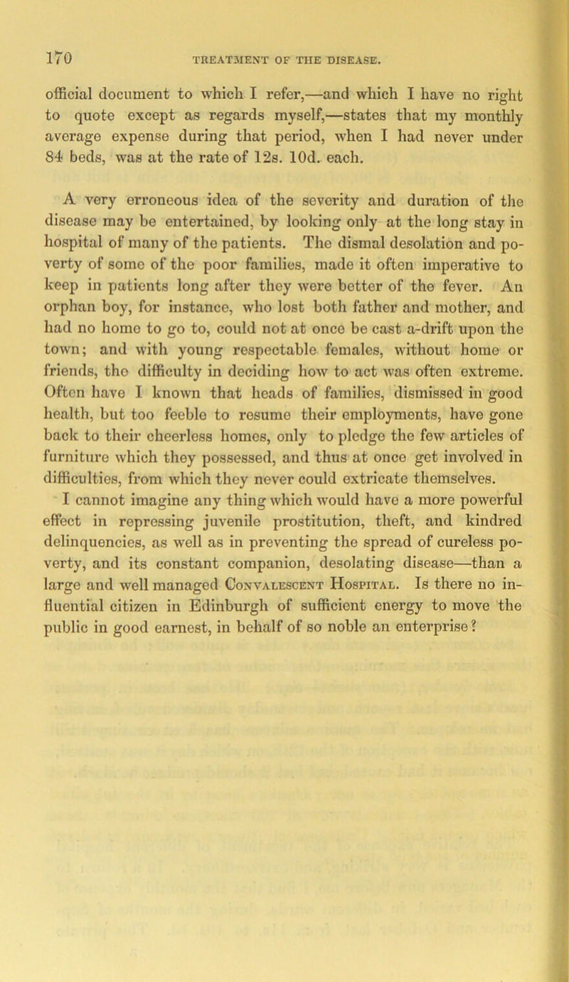 official document to which I refer,—and which I have no right to quote except as regards myself,—states that my monthly average expense during that period, when I had never under 84 beds, was at the rate of 12s. lOd. each. A very erroneous idea of the severity and duration of the disease may he entertained, by looking only at the long stay in hospital of many of the patients. The dismal desolation and po- verty of some of the poor families, made it often imperative to keep in patients long after they were better of the fever. An orphan boy, for instance, who lost both father and mother, and had no homo to go to, could not at once be cast a-drift upon the town; and with young respectable females, without home or friends, the difficulty in deciding how to act was often extreme. Often have I known that heads of families, dismissed in good health, but too feeble to resume their employments, have gone back to their cheerless homes, only to pledge the few articles of furniture which they possessed, and thus at once get involved in difficulties, from which they never could extricate themselves. I cannot imagine any thing which would have a more powerful effect in repressing juvenile prostitution, theft, and kindred delinquencies, as well as in preventing the spread of cureless po- verty, and its constant companion, desolating disease—than a large and well managed Convalescent Hospital. Is there no in- fluential citizen in Edinburgh of sufficient energy to move the public in good earnest, in behalf of so noble an enterprise ?