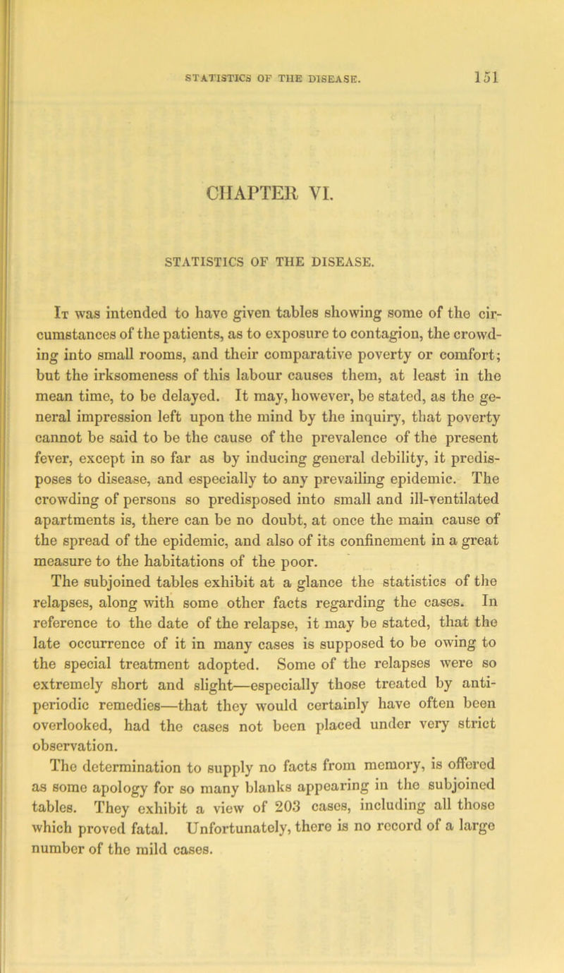 CHAPTER VI. STATISTICS OF THE DISEASE. It was intended to have given tables showing some of the cir- cumstances of the patients, as to exposure to contagion, the crowd- ing into small rooms, and their comparative poverty or comfort; but the irksomeness of this labour causes them, at least in the mean time, to be delayed. It may, however, be stated, as the ge- neral impression left upon the mind by the inquiry, that poverty cannot be said to be the cause of the prevalence of the present fever, except in so far as by inducing general debility, it predis- poses to disease, and especially to any prevailing epidemic. The crowding of persons so predisposed into small and ill-ventilated apartments is, there can be no doubt, at once the main cause of the spread of the epidemic, and also of its confinement in a great measure to the habitations of the poor. The subjoined tables exhibit at a glance the statistics of the relapses, along with some other facts regarding the cases. In reference to the date of the relapse, it may be stated, that the late occurrence of it in many cases is supposed to be owing to the special treatment adopted. Some of the relapses were so extremely short and slight—especially those treated by anti- periodic remedies—that they would certainly have often been overlooked, had the cases not been placed under very strict observation. The determination to supply no facts from memory, is offered as some apology for so many blanks appearing in the subjoined tables. They exhibit a view of 203 cases, including all those which proved fatal. Unfortunately, there is no record of a large number of the mild cases.