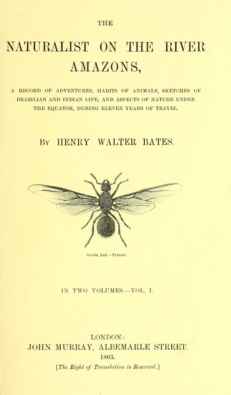 THE NATURALIST ON THE RIVER AMAZONS, A RECORD OF ADVENTURES, HABITS OF ANIMALS, SKETCHES OF BRAZILIAN AND INDIAN LIFE, AND ASPECTS OF NATURE UNDER THE EQUATOR, DURING ELEVEN YEARS OF TRAVEL. By HENRY WALTER BATES, Saiiba Ant.—Female. IN TWO VOLUMES. —VOL. I. LONDON: JOHN MURRAY, ALBEMARLE STREET. 1863. [The Right of Translation is Reserved. ]