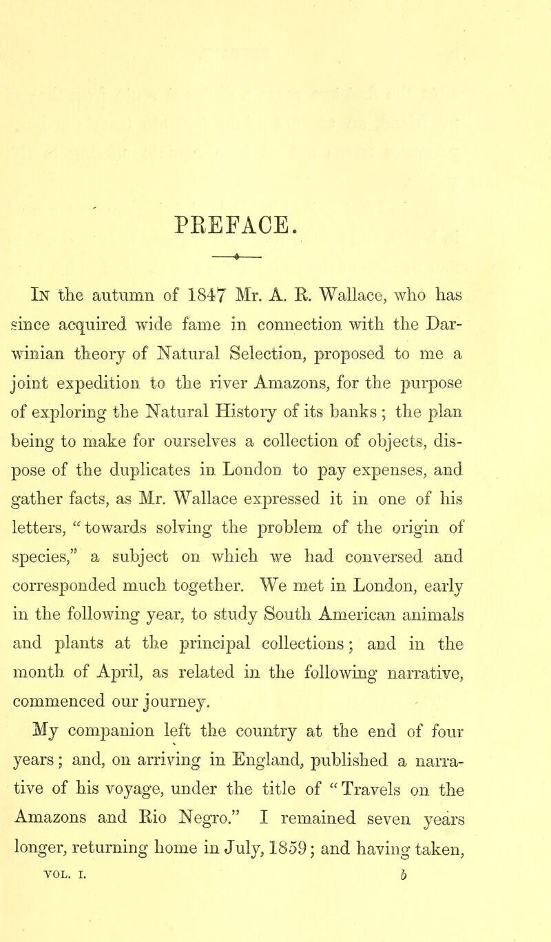 PREFACE. In the autumn of 1847 Mr. A. R Wallace, who has since acquired wide fame in connection with the Dar- winian theory of Natural Selection, proposed to me a joint expedition to the river Amazons, for the purpose of exploring the Natural History of its banks ; the plan being to make for ourselves a collection of objects, dis- pose of the duplicates in London to pay expenses, and gather facts, as Mr. Wallace expressed it in one of his letters, towards solving the problem of the origin of species, a subject on which we had conversed and corresponded much together. We met in London, early in the following year, to study South American animals and plants at the principal collections; and in the month of April, as related in the following narrative, commenced our journey. My companion left the country at the end of four years; and, on arriving in England, published a narra- tive of his voyage, under the title of  Travels on the Amazons and Bio Negro. I remained seven years longer, returning home in July, 1859; and having taken, VOL. I. 5