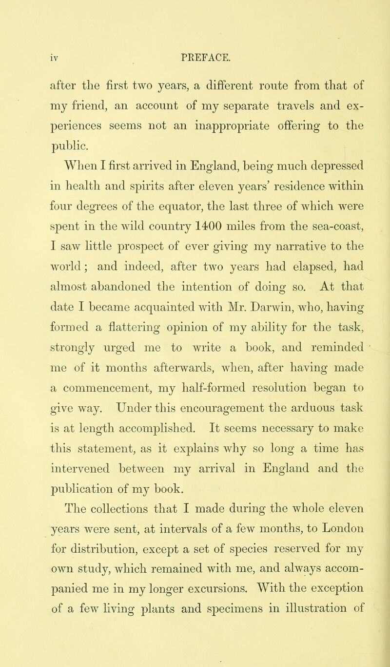 after tlie first two years, a different route from that of my friend, an account of my separate travels and ex- periences seems not an inappropriate offering to the public. When I first arrived in England, being much depressed in health and spirits after eleven years' residence within four degrees of the equator, the last three of which were spent in the wild country 1400 miles from the sea-coast, I saw little prospect of ever giving my narrative to the world; and indeed, after two years had elapsed, had almost abandoned the intention of doing so. At that date I became acquainted with Mr. Darwin, who, having formed a flattering opinion of my ability for the task, strongly urged me to write a book, and reminded me of it months afterwards, when, after having made a commencement, my half-formed resolution began to give way. Under this encouragement the arduous task is at length accomplished. It seems necessary to make this statement, as it explains why so long a time has intervened between my arrival in England and the publication of my book. The collections that I made during the whole eleven years were sent, at intervals of a few months, to London for distribution, except a set of species reserved for my own study, which remained with me, and always accom- panied me in my longer excursions. With the exception of a few living plants and specimens in illustration of