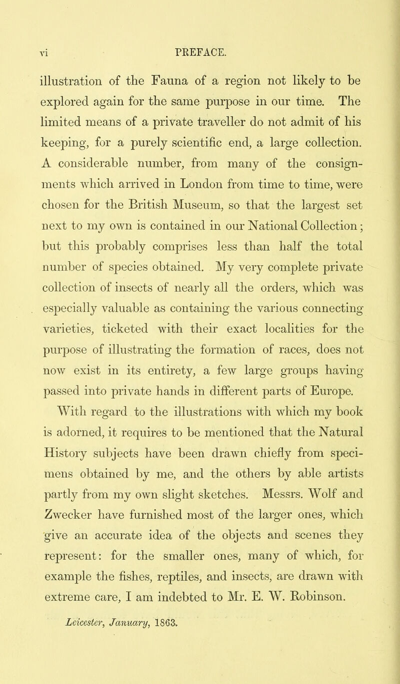 illustration of the Fauna of a region not likely to be explored again for the same purpose in our time. The limited means of a private traveller do not admit of his keeping, for a purely scientific end, a large collection. A considerable number, from many of the consign- ments which arrived in London from time to time, were chosen for the British Museum, so that the largest set next to my own is contained in our National Collection; but this probably comprises less than half the total number of species obtained. My very complete private collection of insects of nearly all the orders, which was especially valuable as containing the various connecting varieties, ticketed with their exact localities for the purpose of illustrating the formation of races, does not now exist in its entirety, a few large groups having passed into private hands in different parts of Europe. With regard to the illustrations with which my book is adorned, it requires to be mentioned that the Natural History subjects have been drawn chiefly from speci- mens obtained by me, and the others by able artists partly from my own slight sketches. Messrs. Wolf and Zwecker have furnished most of the larger ones, which give an accurate idea of the objects and scenes they represent: for the smaller ones, many of which, for example the fishes, reptiles, and insects, are drawn with extreme care, I am indebted to Mr. E. W. Kobinson. Leicester, January, 1863.