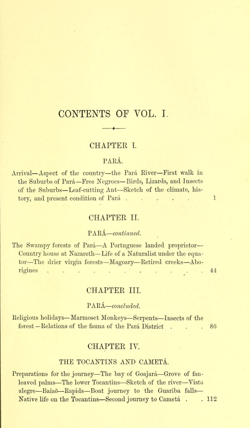 CONTENTS OF VOL. I. CHAPTER L PARA. Arrival—Aspect of the country—the Para River—First walk in the Suburbs of Para—Free Negroes—Birds, Lizards, and Insects of the Suburbs—Leaf-cutting Ant—Sketch of the climate, his- tory, and present condition of Para 1 CHAPTER II. PARA—continued. The Swampy forests of Para—A Portuguese landed proprietor— Country house at Nazareth—Life of a Naturalist under the equa- tor—The drier virgin forests—Magoary—Retired creeks—Abo- rigines . . . . . .  . . . ,44 CHAPTER III. PARA— concluded. Religious holidays— Marmoset Monkeys—Serpents—Insects of the forest —Relations of the fauna of the Para District . . .86 CHAPTER IV. THE TOCANTINS AND CAMETA. Preparations for the journey—The bay of Goajara—Grove of fan- leaved palms—The lower Tocantins—Sketch of the river—Vista alegre—Baiao—Rapids—Boat journey to the Guariba falls— Native life on the Tocantins—Second journey to Cameta . .112