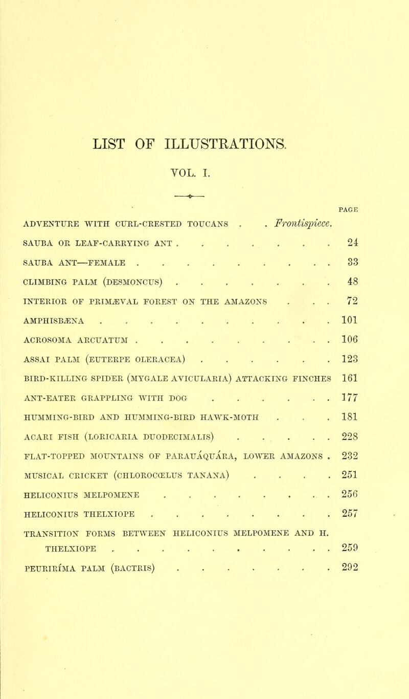 LIST OF ILLUSTRATIONS. YOL. I. PAGE adventure with curl-crested toucans . . Frontispiece. SAUBA OR LEAF-CARRYING ANT 24 SAUBA ANT—FEMALE . . . . . . . . . 33 CLIMBING PALM (DESMONCUS) ....... 48 INTERIOR OF PRIMAEVAL FOREST ON THE AMAZONS . . . 72 AMPHISBiENA . .101 ACROSOMA ARCUATUM . . . . . . . . . 106 ASSAI PALM (EUTERPE OLERACEA) . . . . . .123 BIRD-KILLING SPIDER (MYGALE AVICULARIA) ATTACKING FINCHES 161 ANT-EATER GRAPPLING WITH DOG .177 HUMMING-BIRD AND HUMMING-BIRD HAWK-MOTH . , .181 ACARI FISH (loricaria duodecimals) 228 FLAT-TOPPED MOUNTAINS OF PARAUAQUARA, LOWER AMAZONS . 232 MUSICAL CRICKET (CHLOROCCELUS TANANA) .... 251 HELICONIUS MELPOMENE . . . . . . . . 256 HELICONIUS THELXIOPE 257 TRANSITION FORMS BETWEEN HELICONIUS MELPOMENE AND H. THELXIOPE r 259 PEURIRIMA PALM (BACTRIS) 292