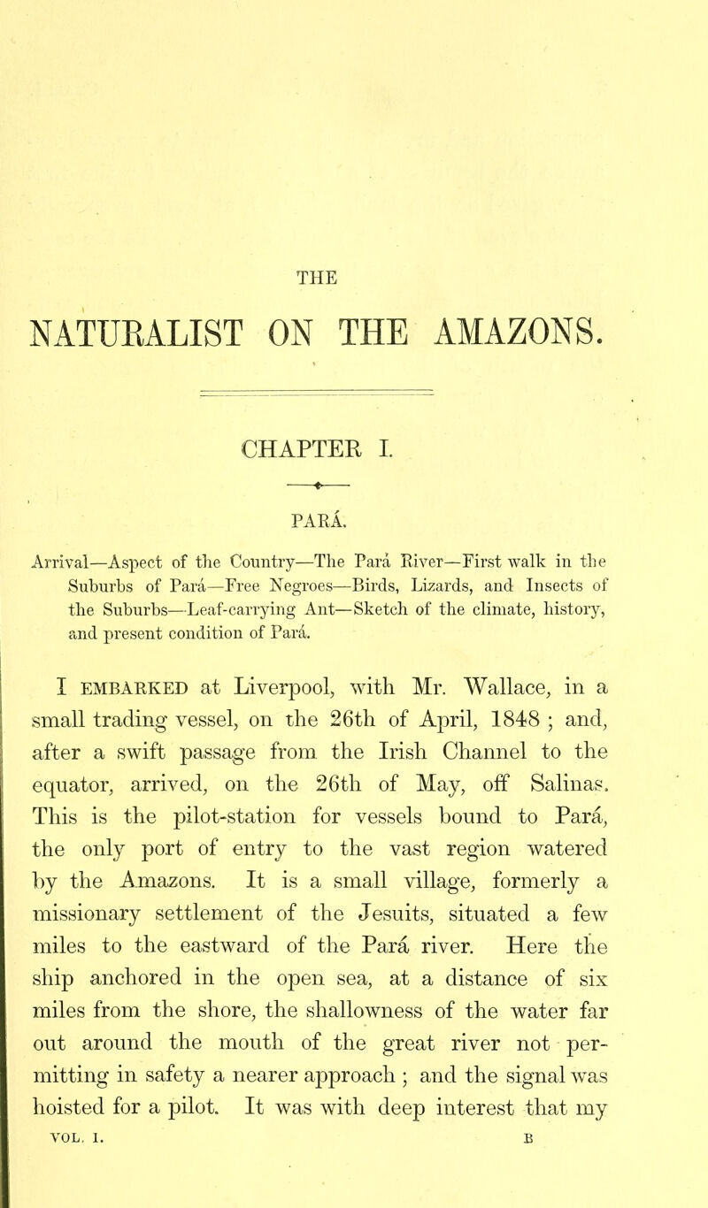 THE NATURALIST ON THE AMAZONS. CHAPTER I. PARA. Arrival—Aspect of the Country—The Para River—First walk in the Suburbs of Para—Free Negroes—Birds, Lizards, and Insects of the Suburbs—Leaf-carrying Ant—Sketch of the climate, history, and present condition of Para. I embarked at Liverpool, with Mr. Wallace, in a small trading vessel, on the 26th of Aj3ril, 1848 ; and, after a swift passage from the Irish Channel to the equator, arrived, on the 26th of May, off Salinas. This is the pilot-station for vessels bound to Para, the only port of entry to the vast region watered by the Amazons. It is a small village, formerly a missionary settlement of the Jesuits, situated a few miles to the eastward of the Para river. Here the ship anchored in the open sea, at a distance of six miles from the shore, the shallowness of the water far out around the mouth of the great river not per- mitting in safety a nearer approach ; and the signal was hoisted for a pilot. It was with deep interest that my