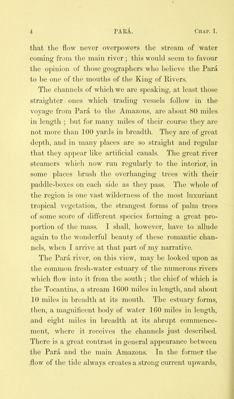 that the flow never overpowers the stream of water coming from the main river; this would seem to favour the opinion of those geographers who believe the Para to be one of the mouths of the King of Rivers. The channels of which we are speaking, at least those straighter ones which trading vessels follow in the voyage from Para to the Amazons, are about 80 miles in length ; but for many miles of their course they are not more than 100 yards in breadth. They are of great depth, and in many places are so straight and regular that they appear like artificial canals. The great river steamers which now run regularly to the interior, in some places brush the overhanging trees with their paddle-boxes on each side as they pass. The whole of the region is one vast wilderness of the most luxuriant tropical vegetation, the strangest forms of palm trees of some score of different species forming a great pro- portion of the mass. I shall, however, have to allude again to the wonderful beauty of these romantic chan- nels, when I arrive at that part of my narrative. The Para river, on this view, may be looked upon as the common fresh-water estuary of the numerous rivers which flow into it from the south ; the chief of which is the Tocantins, a stream 1600 miles in length, and about 10 miles in breadth at its mouth. The estuary forms, then, a magnificent body of water 160 miles in length, and eight miles in breadth at its abrupt commence- ment, where it receives the channels just described. There is a great contrast in general appearance between the Para and the main Amazons. In the former the flow of the tide always creates a strong current upwards,