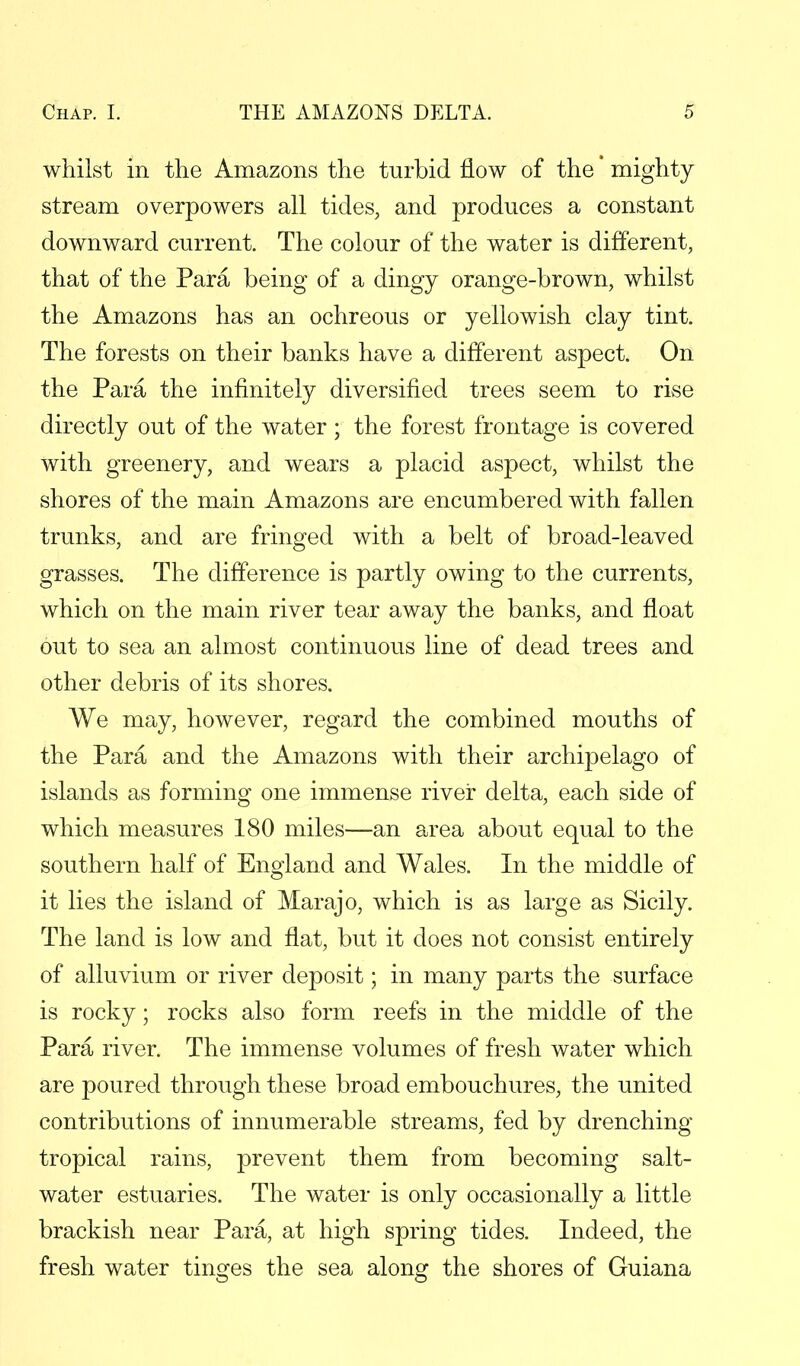 whilst in the Amazons the turbid flow of the' mighty stream overpowers all tides, and produces a constant downward current. The colour of the water is different, that of the Para being of a dingy orange-brown, whilst the Amazons has an ochreous or yellowish clay tint. The forests on their banks have a different aspect. On the Para the infinitely diversified trees seem to rise directly out of the water; the forest frontage is covered with greenery, and wears a placid aspect, whilst the shores of the main Amazons are encumbered with fallen trunks, and are fringed with a belt of broad-leaved grasses. The difference is partly owing to the currents, which on the main river tear away the banks, and float out to sea an almost continuous line of dead trees and other debris of its shores. We may, however, regard the combined mouths of the Para and the Amazons with their archipelago of islands as forming one immense river delta, each side of which measures 180 miles—an area about equal to the southern half of England and Wales. In the middle of it lies the island of Marajo, which is as large as Sicily. The land is low and flat, but it does not consist entirely of alluvium or river deposit; in many parts the surface is rocky; rocks also form reefs in the middle of the Para river. The immense volumes of fresh water which are poured through these broad embouchures, the united contributions of innumerable streams, fed by drenching tropical rains, prevent them from becoming salt- water estuaries. The water is only occasionally a little brackish near Para, at high spring tides. Indeed, the fresh water tinges the sea along the shores of Guiana