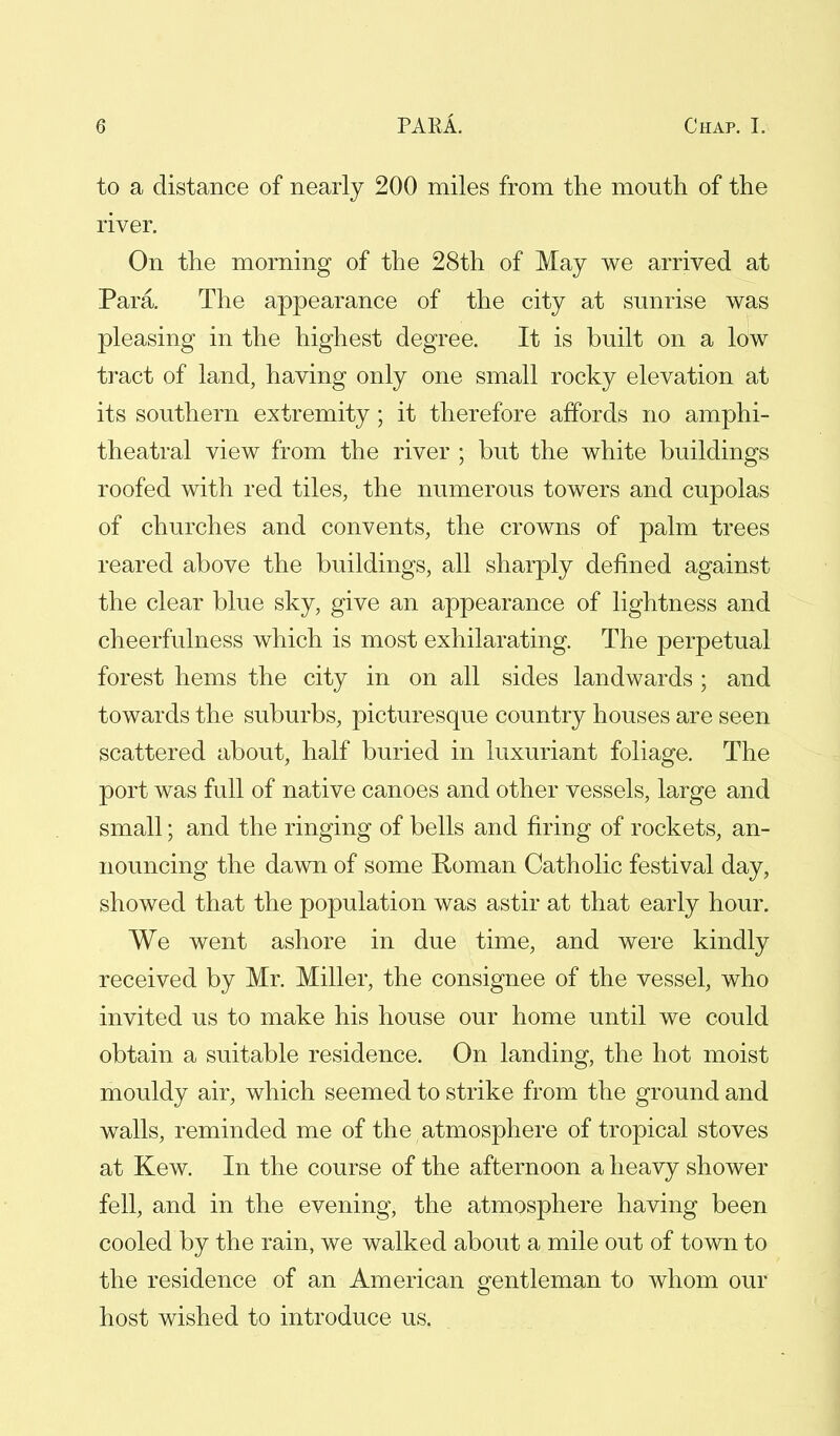 to a distance of nearly 200 miles from the mouth of the river. On the morning of the 28th of May we arrived at Para. The appearance of the city at sunrise was pleasing in the highest degree. It is built on a low tract of land, having only one small rocky elevation at its southern extremity; it therefore affords no amphi- theatral view from the river ; but the white buildings roofed with red tiles, the numerous towers and cupolas of churches and convents, the crowns of palm trees reared above the buildings, all sharply defined against the clear blue sky, give an appearance of lightness and cheerfulness which is most exhilarating. The perpetual forest hems the city in on all sides landwards ; and towards the suburbs, picturesque country houses are seen scattered about, half buried in luxuriant foliage. The port was full of native canoes and other vessels, large and small; and the ringing of bells and firing of rockets, an- nouncing the dawn of some Roman Catholic festival day, showed that the population was astir at that early hour. We went ashore in due time, and were kindly received by Mr. Miller, the consignee of the vessel, who invited us to make his house our home until we could obtain a suitable residence. On landing, the hot moist mouldy air, which seemed to strike from the ground and walls, reminded me of the atmosphere of tropical stoves at Kew. In the course of the afternoon a heavy shower fell, and in the evening, the atmosphere having been cooled by the rain, we walked about a mile out of town to the residence of an American gentleman to whom our host wished to introduce us.