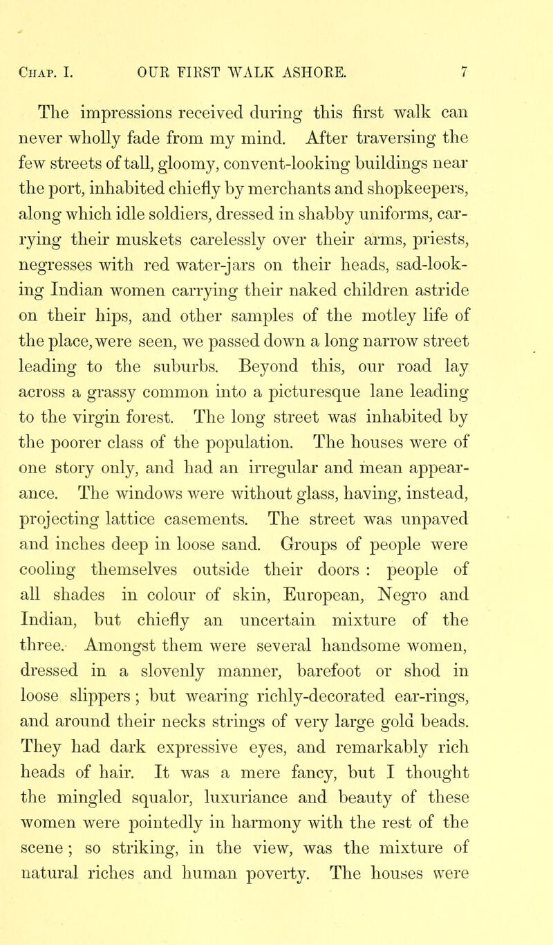 The impressions received during this first walk can never wholly fade from my mind. After traversing the few streets of tall, gloomy, convent-looking buildings near the port, inhabited chiefly by merchants and shopkeepers, along which idle soldiers, dressed in shabby uniforms, car- rying their muskets carelessly over their arms, priests, negresses with red water-jars on their heads, sad-look- ing Indian women carrying their naked children astride on their hips, and other samples of the motley life of the place, were seen, we passed down a long narrow street leading to the suburbs. Beyond this, our road lay across a grassy common into a picturesque lane leading to the virgin forest. The long street was inhabited by the poorer class of the population. The houses were of one story only, and had an irregular and mean appear- ance. The windows were without glass, having, instead, projecting lattice casements. The street was unpaved and inches deep in loose sand. Groups of people were cooling themselves outside their doors : people of all shades in colour of skin, European, Negro and Indian, but chiefly an uncertain mixture of the three. Amongst them were several handsome women, dressed in a slovenly manner, barefoot or shod in loose slippers ; but wearing richly-decorated ear-rings, and around their necks strings of very large gold beads. They had dark expressive eyes, and remarkably rich heads of hair. It was a mere fancy, but I thought the mingled squalor, luxuriance and beauty of these women were pointedly in harmony with the rest of the scene ; so striking, in the view, was the mixture of natural riches and human poverty. The houses were