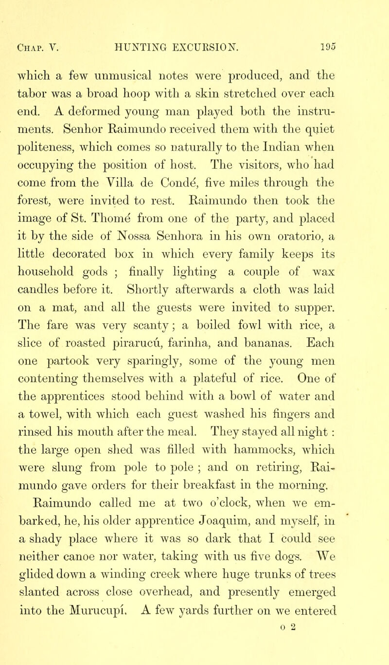 which a few unmusical notes were produced, and the tabor was a broad hoop with a skin stretched over each end. A deformed young man played both the instru- ments. Senhor Raimundo received them with the quiet politeness, which comes so naturally to the Indian when occupying the position of host. The visitors, who had come from the Villa de Conde', five miles through the forest, were invited to rest. Raimundo then took the image of St. Thome from one of the party, and placed it by the side of Nossa Senhora in his own oratorio, a little decorated box in which every family keeps its household gods ; finally lighting a couple of wax candles before it. Shortly afterwards a cloth was laid on a mat, and all the guests were invited to supper. The fare was very scanty; a boiled fowl with rice, a slice of roasted pirarucu, farinha, and bananas. Each one partook very sparingly, some of the young men contenting themselves with a plateful of rice. One of the apprentices stood behind with a bowl of water and a towel, with which each guest washed his fingers and rinsed his mouth after the meal. They stayed all night : the large open shed was filled with hammocks, which were slung from pole to pole ; and on retiring, Rai- mundo gave orders for their breakfast in the morning. Raimundo called me at two o'clock, when we em- barked, he, his older apprentice Joaquim, and myself, in a shady place where it was so dark that I could see neither canoe nor water, taking with us five dogs. We glided doAvn a winding creek where huge trunks of trees slanted across close overhead, and presently emerged into the Murucupi. A few yards further on we entered