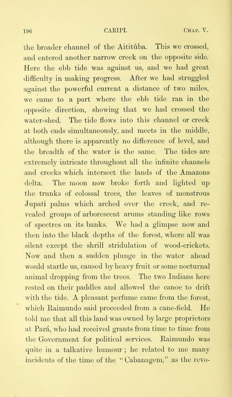 the broader channel of the Aitituba. This we crossed, and entered another narrow creek on the opposite side. Here the ebb tide was against us, and we had great difficulty in making progress. After we had struggled against the powerful current a distance of two miles, we came to a part where the ebb tide ran in the opposite direction, showing that we had crossed the water-shed. The tide flows into this channel or creek at both ends simultaneously, and meets in the middle, although there is apparently no difference of level, and the breadth of the water is the same. The tides are extremely intricate throughout all the infinite channels and creeks which intersect the lands of the Amazons delta. The moon now broke forth and lighted up the trunks of colossal trees, the leaves of monstrous Jupati palms which arched over the creek, and re- vealed groups of arborescent arums standing like rows of spectres on its banks. We had a glimpse now and then into the black depths of the forest, where all was silent except the shrill stridulation of wood-crickets. Now and then a sudden plunge in the water ahead would startle us, caused by heavy fruit or some nocturnal animal dropping from the trees. The two Indians here rested on their paddles and allowed the canoe to drift with the tide. A pleasant perfume came from the forest, which Raimundo said proceeded from a cane-field. He told me that all this land was owned by large proprietors at Para, who had received grants from time to time from the Government for political services. Raimundo was quite in a talkative humour ; he related to me many incidents of the time of the  Cabanagem, as the revo-