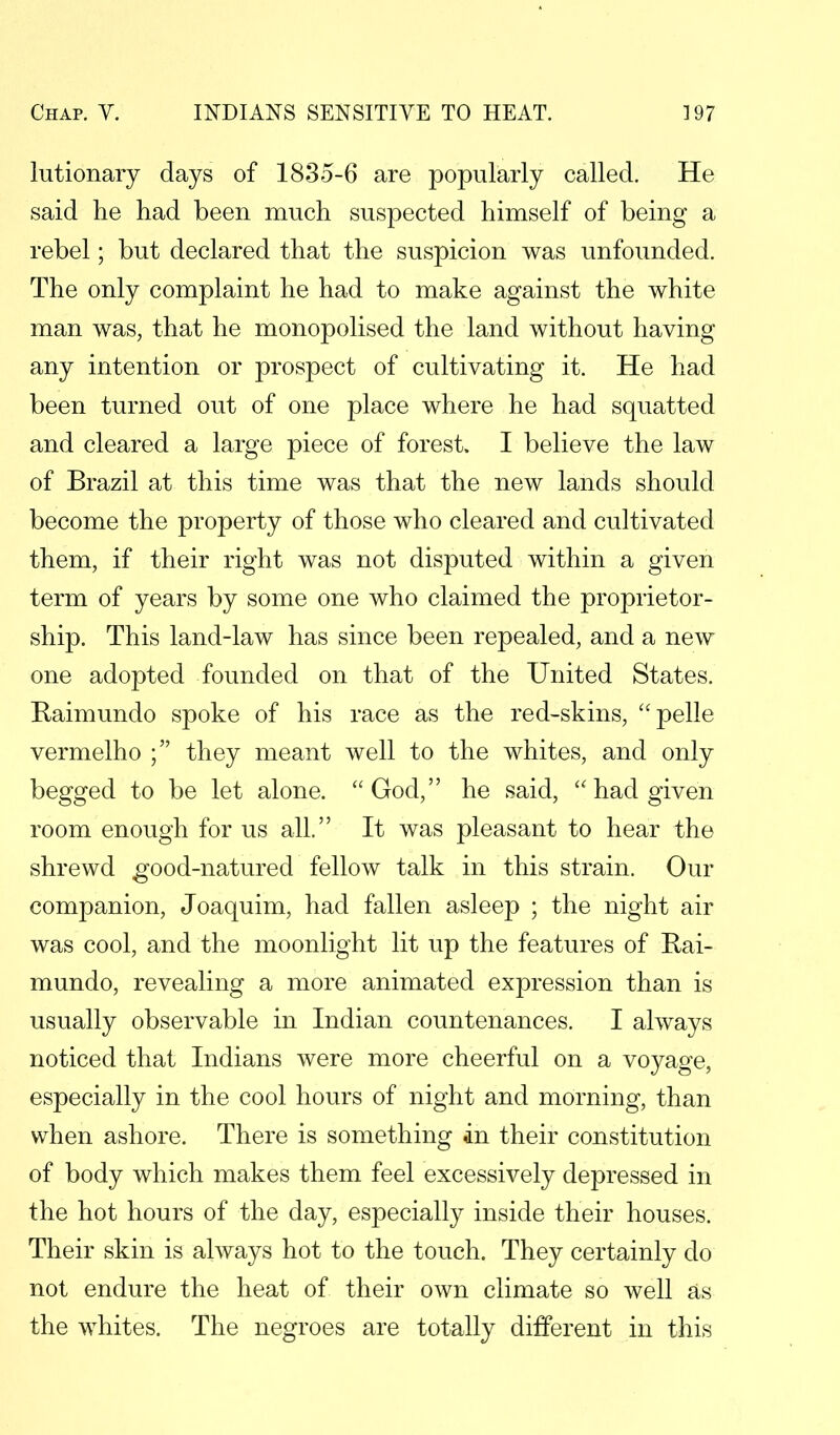 lutionary days of 1835-6 are popularly called. He said he had been much suspected himself of being a rebel; but declared that the suspicion was unfounded. The only complaint he had to make against the white man was, that he monopolised the land without having any intention or prospect of cultivating it. He had been turned out of one place where he had squatted and cleared a large piece of forest. I believe the law of Brazil at this time was that the new lands should become the property of those who cleared and cultivated them, if their right was not disputed within a given term of years by some one who claimed the proprietor- ship. This land-law has since been repealed, and a new one adopted founded on that of the United States. Raimundo spoke of his race as the red-skins, pelle vermelho ; they meant well to the whites, and only begged to be let alone. God, he said,  had given room enough for us all. It was pleasant to hear the shrewd good-natured fellow talk in this strain. Our companion, Joaquim, had fallen asleep ; the night air was cool, and the moonlight lit up the features of Rai- mundo, revealing a more animated expression than is usually observable in Indian countenances. I always noticed that Indians were more cheerful on a voyage, especially in the cool hours of night and morning, than when ashore. There is something in their constitution of body which makes them feel excessively depressed in the hot hours of the day, especially inside their houses. Their skin is always hot to the touch. They certainly do not endure the heat of their own climate so well as the whites. The negroes are totally different in this