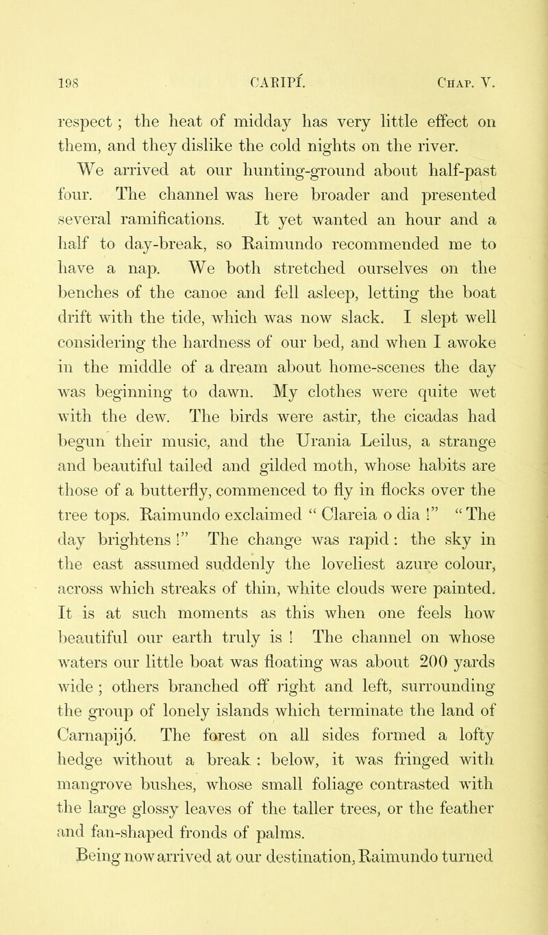 respect; the heat of midday has very little effect on them, and they dislike the cold nights on the river. We arrived at our hunting-ground about half-past four. The channel was here broader and presented several ramifications. It yet wanted an hour and a half to day-break, so Raimundo recommended me to have a nap. We both stretched ourselves on the benches of the canoe and fell asleep, letting the boat drift with the tide, which was now slack. I slept well considering the hardness of our bed, and when I awoke in the middle of a dream about home-scenes the day was beginning to dawn. My clothes were quite wet with the dew. The birds were astir, the cicadas had begun their music, and the Urania Leilus, a strange and beautiful tailed and gilded moth, whose habits are those of a butterfly, commenced to fly in flocks over the tree tops. Raimundo exclaimed  Clareia o dia i The day brightens ! The change was rapid: the sky in the east assumed suddenly the loveliest azure colour, across which streaks of thin, white clouds were painted. It is at such moments as this when one feels how beautiful our earth truly is ! The channel on whose waters our little boat was floating was about 200 yards wide ; others branched off right and left, surrounding the group of lonely islands which terminate the land of Carnapijo. The forest on all sides formed a lofty hedge without a break : below, it was fringed with mangrove bushes, whose small foliage contrasted with the large glossy leaves of the taller trees, or the feather and fan-shaped fronds of palms. Being now arrived at our destination. Raimundo turned