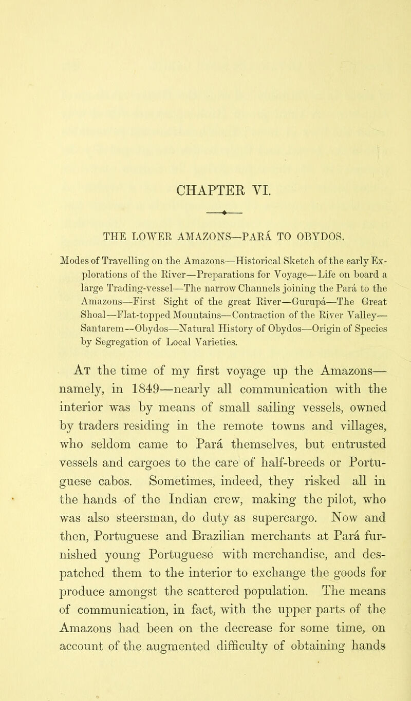 THE LOWER AMAZONS—PARA TO OBYDOS. Modes of Travelling on the Amazons—Historical Sketch of the early Ex- plorations of the River—Preparations for Voyage—Life on board a large Trading-vessel—The narrow Channels joining the Para to the Amazons—First Sight of the great River—Gurupa—The Great Shoal—Flat-topped Mountains—Contraction of the River Yalley— Santarem—Obydos—Natural History of Obydos—Origin of Species by Segregation of Local Yarieties. At the time of my first voyage up the Amazons— namely, in 1849—nearly all communication with the interior was by means of small sailing vessels, owned by traders residing in the remote towns and villages, who seldom came to Para themselves, but entrusted vessels and cargoes to the care of half-breeds or Portu- guese cabos. Sometimes, indeed, they risked all in the hands of the Indian crew, making the pilot, who was also steersman, do duty as supercargo. Now and then, Portuguese and Brazilian merchants at Para fur- nished young Portuguese with merchandise, and des- patched them to the interior to exchange the goods for produce amongst the scattered population. The means of communication, in fact, with the upper parts of the Amazons had been on the decrease for some time, on account of the augmented difficulty of obtaining hands