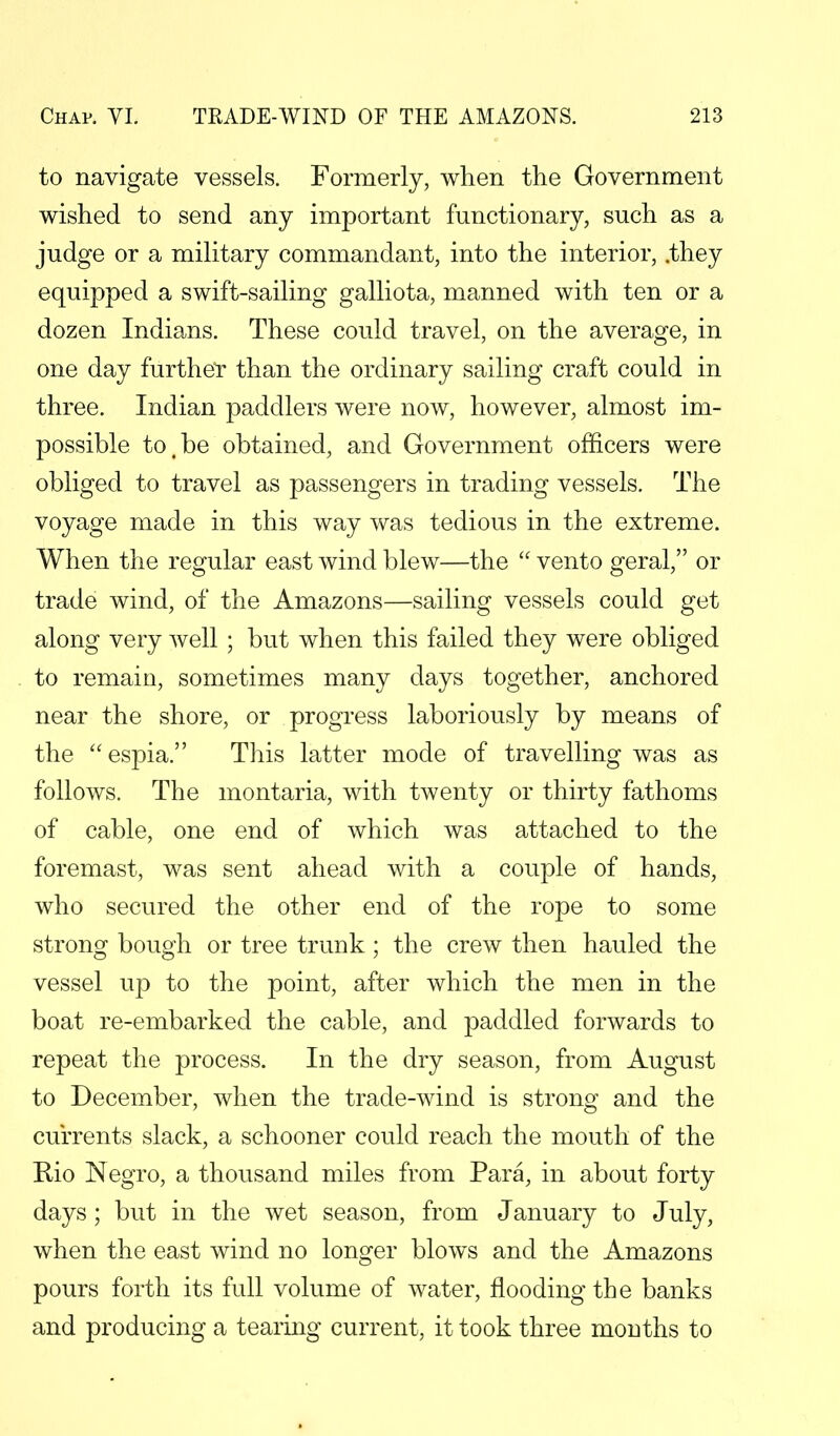 to navigate vessels. Formerly, when the Government wished to send any important functionary, such as a judge or a military commandant, into the interior, .they equipped a swift-sailing galliota, manned with ten or a dozen Indians. These could travel, on the average, in one day further than the ordinary sailing craft could in three. Indian paddlers were now, however, almost im- possible to.be obtained, and Government officers were obliged to travel as passengers in trading vessels. The voyage made in this way was tedious in the extreme. When the regular east wind blew—the  vento geral, or trade wind, of the Amazons—sailing vessels could get along very well ; but when this failed they were obliged to remain, sometimes many days together, anchored near the shore, or progress laboriously by means of the espia. This latter mode of travelling was as follows. The montaria, with twenty or thirty fathoms of cable, one end of which was attached to the foremast, was sent ahead with a couple of hands, who secured the other end of the rope to some strong bough or tree trunk; the crew then hauled the vessel up to the point, after which the men in the boat re-embarked the cable, and paddled forwards to repeat the process. In the dry season, from August to December, when the trade-wind is strong and the currents slack, a schooner could reach the mouth of the Rio Negro, a thousand miles from Para, in about forty days ; but in the wet season, from January to July, when the east wind no longer blows and the Amazons pours forth its full volume of water, flooding the banks and producing a tearing current, it took three months to