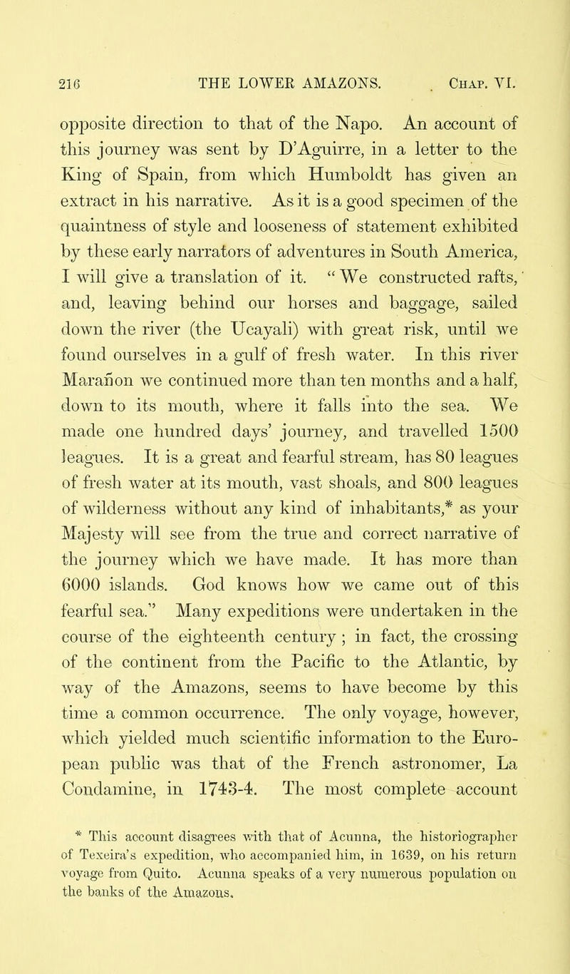 opposite direction to that of the Napo. An account of this journey was sent by D'Aguirre, in a letter to the King of Spain, from which Humboldt has given an extract in his narrative. As it is a good specimen of the quaintness of style and looseness of statement exhibited by these early narrators of adventures in South America, I will give a translation of it.  We constructed rafts,' and, leaving behind our horses and baggage, sailed down the river (the XJcayali) with great risk, until we found ourselves in a gulf of fresh water. In this river Maranon we continued more than ten months and a half, down to its mouth, where it falls into the sea. We made one hundred days' journey, and travelled 1500 leagues. It is a great and fearful stream, has 80 leagues of fresh water at its mouth, vast shoals, and 800 leagues of wilderness without any kind of inhabitants,* as your Majesty will see from the true and correct narrative of the journey which we have made. It has more than 6000 islands. God knows how we came out of this fearful sea. Many expeditions were undertaken in the course of the eighteenth century ; in fact, the crossing of the continent from the Pacific to the Atlantic, by way of the Amazons, seems to have become by this time a common occurrence. The only voyage, however, which yielded much scientific information to the Euro- pean public was that of the French astronomer, La Condamine, in 1743-4. The most complete account * This account disagrees with that of Actinna, the historiographer of Texeira's expedition, who accompanied him, in 1639, on his return voyage from Quito. Acunna speaks of a very numerous population on the banks of the Amazons.