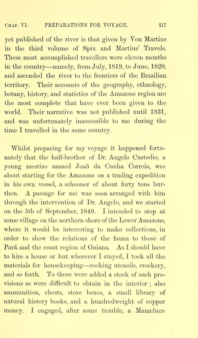 yet published of the river is that given by Von Martius in the third volume of Spix and Martius' Travels. These most accomplished travellers were eleven months in the country—namely, from July, 1819, to June, 1820, and ascended the river to the frontiers of the Brazilian territory. Their accounts of the geography, ethnology, botany, history, and statistics of the Amazons region are the most complete that have ever been given to the world. Their narrative was not published until 1831, and was unfortunately inaccessible to me during the time I travelled in the same country. Whilst preparing for my voyage it happened fortu- nately that the half-brother of Dr. Angelo Custodio, a young mestizo named Joao da Cunha Correia, was about starting for the Amazons on a trading expedition in his own vessel, a schooner of about forty tons bur- then. A passage for me was soon arranged with him through the intervention of Dr. Angelo, and we started on the 5th of September, 1849. I intended to stop at some village on the northern shore of the Lower Amazons, where it would be interesting to make collections, in order to show the relations of the fauna to those of Para and the coast region of Guiana. As I should have to hire a house or hut wherever I stayed, I took all the materials for housekeeping—cooking utensils, crockery, and so forth. To these were added a stock of such pro- visions as were difficult to obtain in the interior ; also ammunition, chests, store boxes, a small library of natural history books, and a hundredweight of copper money. I engaged, after some trouble, a Mameluco