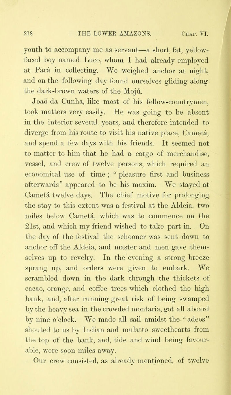 youth to accompany me as servant—a short, fat, yellow- faced boy named Luco, whom I had already employed at Para in collecting. We weighed anchor at night, and on the following day found ourselves gliding along the dark-brown waters of the Moju. Joad da Cunha, like most of his fellow-countrymen, took matters very easily. He was going to be absent in the interior several years, and therefore intended to diverge from his route to visit his native place, Cameta, and spend a few days with his friends. It seemed not to matter to him that he had a cargo of merchandise, vessel, and crew of twelve persons, which required an economical use of time ;  pleasure first and business afterwards appeared to be his maxim. We stayed at Cameta twelve days. The chief motive for prolonging the stay to this extent was a festival at the Aldeia, two miles below Cameta, which was to commence on the 21st, and which my friend wished to take part in. On the day of the festival the schooner was sent down to anchor off the Aldeia, and master and men gave them- selves up to revelry. In the evening a strong breeze sprang up, and orders were given to embark. We scrambled down in the dark through the thickets of cacao, orange, and coffee trees which clothed the high bank, and, after running great risk of being swamped by the heavy sea in the crowded montaria, got all aboard by nine o'clock. We made all sail amidst the adeos shouted to us by Indian and mulatto sweethearts from the top of the bank, and, tide and wind being favour- able, were soon miles away. Our crew consisted, as already mentioned, of twelve