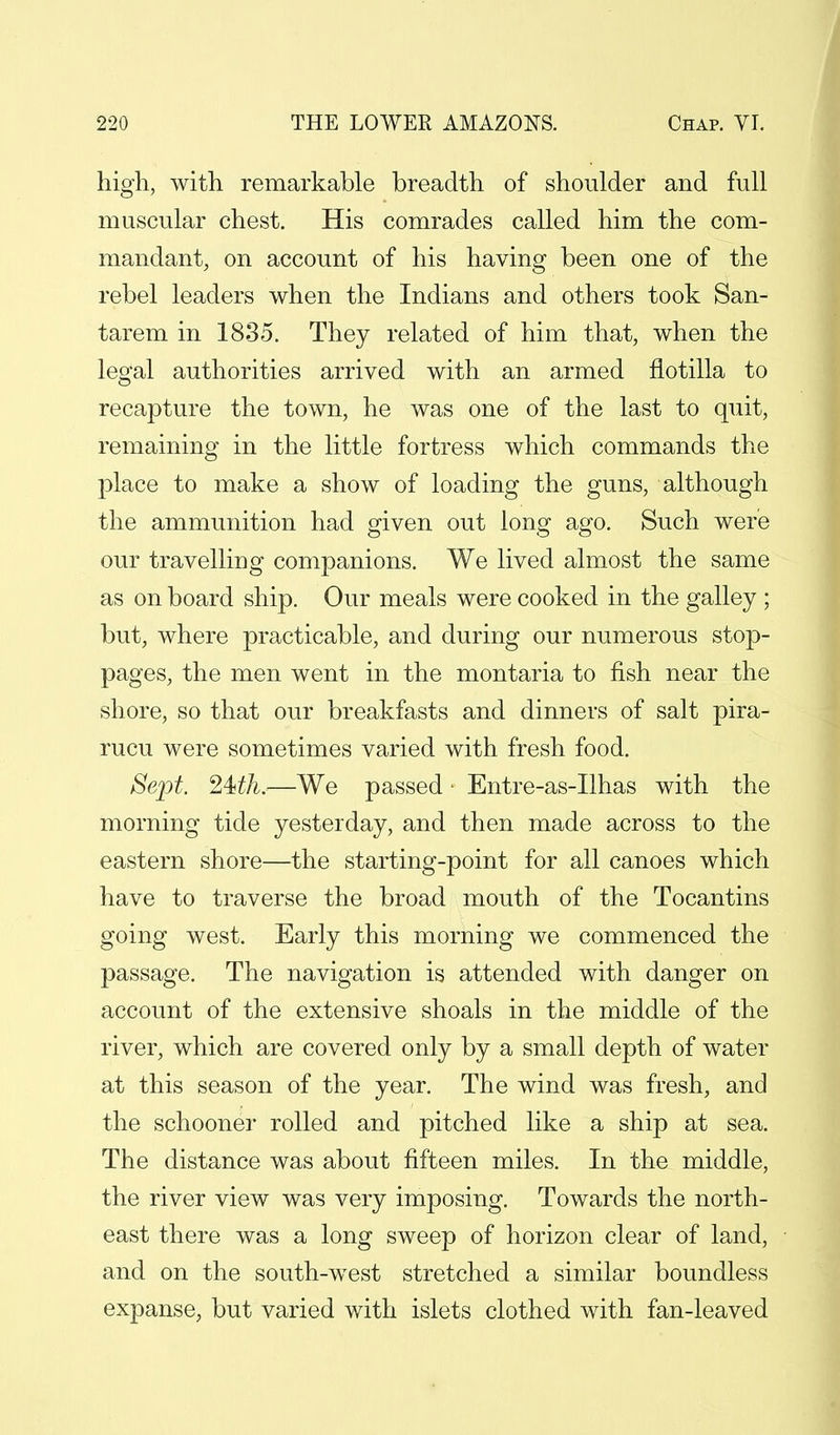 high, with remarkable breadth of shoulder and full muscular chest. His comrades called him the com- mandant, on account of his having been one of the rebel leaders when the Indians and others took San- tarem in 1835. They related of him that, when the legal authorities arrived with an armed flotilla to recapture the town, he was one of the last to quit, remaining in the little fortress which commands the place to make a show of loading the guns, although the ammunition had given out long ago. Such were our travelling companions. We lived almost the same as on board ship. Our meals were cooked in the galley ; but, where practicable, and during our numerous stop- pages, the men went in the montaria to fish near the shore, so that our breakfasts and dinners of salt pira- rucu were sometimes varied with fresh food. Sept. 24>th.—We passed • Entre-as-Ilhas with the morning tide yesterday, and then made across to the eastern shore—the starting-point for all canoes which have to traverse the broad mouth of the Tocantins going west. Early this morning we commenced the passage. The navigation is attended with danger on account of the extensive shoals in the middle of the river, which are covered only by a small depth of water at this season of the year. The wind was fresh, and the schooner rolled and pitched like a ship at sea. The distance was about fifteen miles. In the middle, the river view was very imposing. Towards the north- east there was a long sweep of horizon clear of land, and on the south-west stretched a similar boundless expanse, but varied with islets clothed with fan-leaved