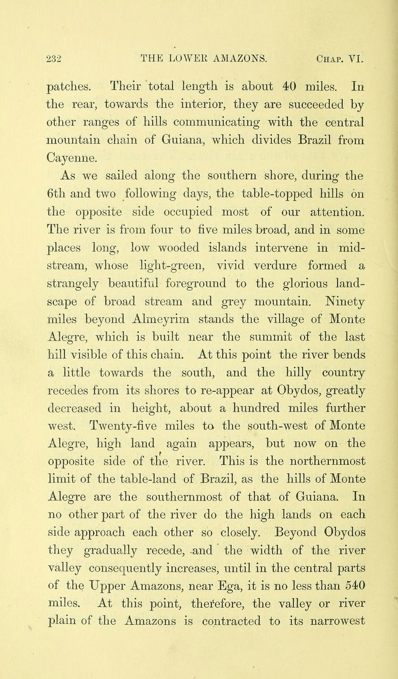 patches. Their total length is about 40 miles. In the rear, towards the interior, they are succeeded by other ranges of hills communicating with the central mountain chain of Guiana, which divides Brazil from Cayenne. As we sailed along the southern shore, during the 6th and two following days, the table-topped hills on the opposite side occupied most of our attention. The river is from four to five miles broad, and in some places long, low wooded islands intervene in mid- stream, whose light-green, vivid verdure formed a strangely beautiful foreground to the glorious land- scape of broad stream and grey mountain. Ninety miles beyond Almeyrim stands the village of Monte Alegre, which is built near the summit of the last hill visible of this chain. At this point the river bends a little towards the south, and the hilly country recedes from its shores to re-appear at Obydos, greatly decreased in height, about a hundred miles further west. Twenty-five miles to the south-west of Monte Alegre, high land again appears, but now on the opposite side of the. river. This is the northernmost limit of the table-land of Brazil, as the hills of Monte Alegre are the southernmost of that of Guiana. In no other part of the river do the high lands on each side approach each other so closely. Beyond Obydos they gradually recede, and the width of the river valley consequently increases, until in the central parts of the Upper Amazons, near Ega, it is no less than 540 miles. At this point, therefore, the valley or river plain of the Amazons is contracted to its narrowest