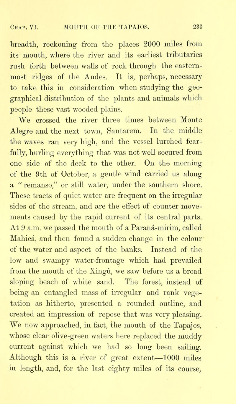 breadth, reckoning from the places 2000 miles from its mouth, where the river and its earliest tributaries rush forth between walls of rock through the eastern- most ridges of the Andes. It is, perhaps, necessary to take this in consideration when studying the geo- graphical distribution of the plants and animals which people these vast wooded plains. We crossed the river three times between Monte Alegre and the next town, Santarem. In the middle the waves ran very high, and the vessel lurched fear- fully, hurling everything that was not well secured from one side of the deck to the other. On the morning of the 9th of October, a gentle wind carried us along a remanso, or still water, under the southern shore. These tracts of quiet water are frequent on the irregular sides of the stream, and are the effect of counter move- ments caused by the rapid current of its central parts. At 9 a.m. we passed the mouth of a Parana-mirim, called Mahica, and then found a sudden change in the colour of the water and aspect of the banks. Instead of the low and swampy water-frontage which had prevailed from the mouth of the Xingu, we saw before us a broad sloping beach of white sand. The forest, instead of being an entangled mass of irregular and rank vege- tation as hitherto, presented a rounded outline, and created an impression of repose that was very pleasing. We now approached, in fact, the mouth of the Tapajos, whose clear olive-green waters here replaced the muddy current against which we had so long been sailing. Although this is a river of great extent—1000 miles in length, and, for the last eighty miles of its course,