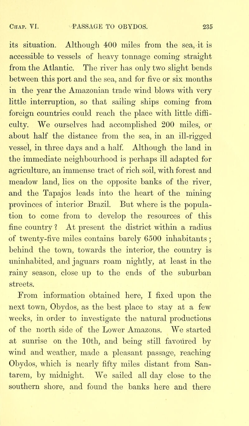its situation. Although 400 miles from the sea, it is accessible to vessels of heavy tonnage coming straight from the Atlantic. The river has only two slight bends between this port and the sea, and for five or six months in the year the Amazonian trade wind blows with very little interruption, so that sailing ships coming from foreign countries could reach the place with little diffi- culty. We ourselves had accomplished 200 miles, or about half the distance from the sea, in an ill-rigged vessel, in three days and a half. Although the land in the immediate neighbourhood is perhaps ill adapted for agriculture, an immense tract of rich soil, with forest and meadow land, lies on the opposite banks of the river, and the Tapajos leads into the heart of the mining provinces of interior Brazil. But where is the popula- tion to come from to develop the resources of this fine country ? At present the district within a radius of twenty-five miles contains barely 6500 inhabitants ; behind the town, towards the interior, the country is uninhabited, and jaguars roam nightly, at least in the rainy season, close up to the ends of the suburban streets. From information obtained here, I fixed upon the next town, Obydos, as the best place to stay at a few weeks, in order to investigate the natural productions of the north side of the Lower Amazons. We started at sunrise on the 10th, and being still favoured by wind and weather, made a pleasant passage, reaching Obydos, which is nearly fifty miles distant from San- tarem, by midnight. We sailed all day close to the southern shore, and found the banks here and there