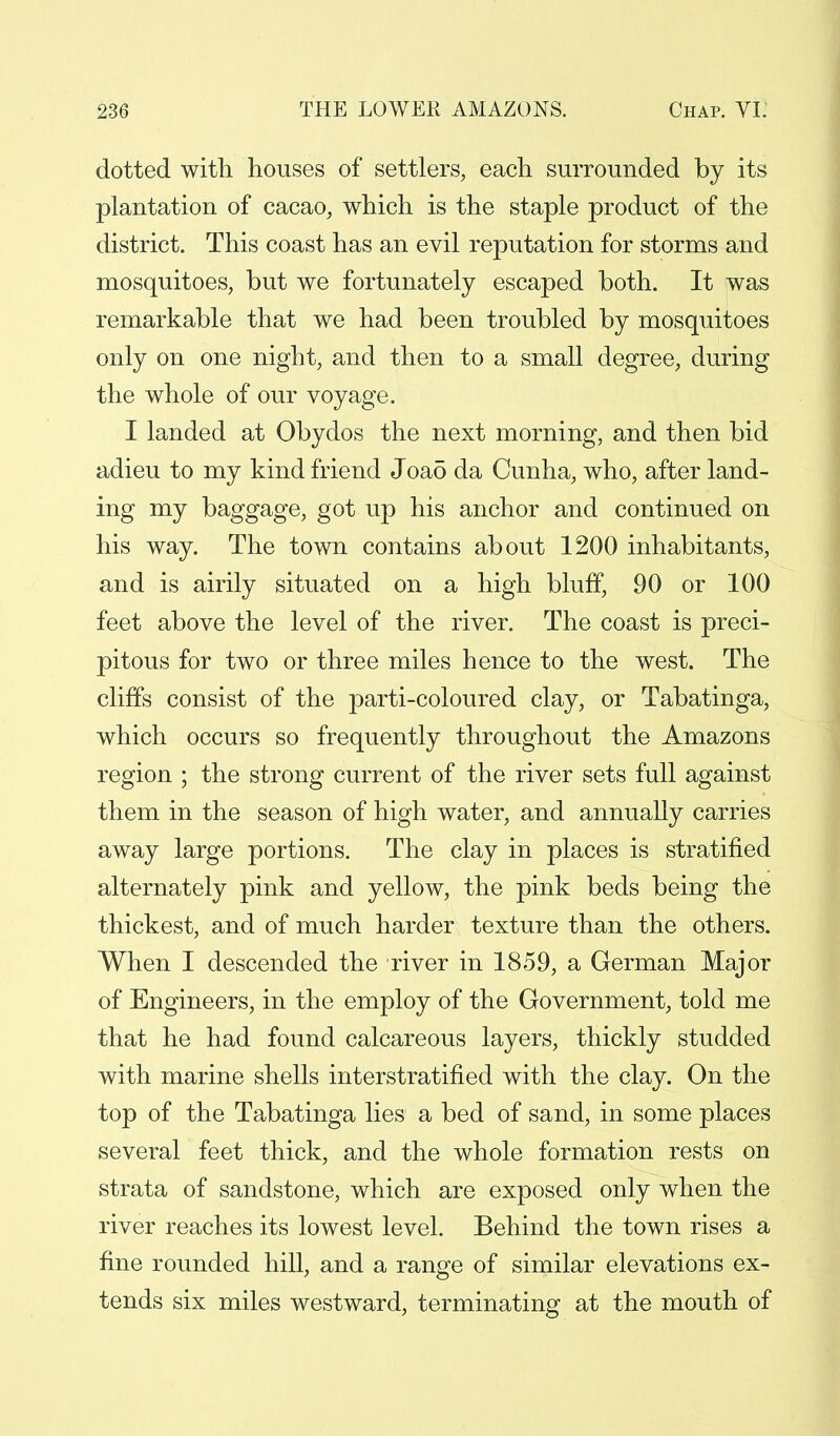 dotted with houses of settlers, each surrounded by its plantation of cacao, which is the staple product of the district. This coast has an evil reputation for storms and mosquitoes, but we fortunately escaped both. It was remarkable that we had been troubled by mosquitoes only on one night, and then to a small degree, during the whole of our voyage. I landed at Obydos the next morning, and then bid adieu to my kind friend Joa5 da Cunha, who, after land- ing my baggage, got up his anchor and continued on his way. The town contains about 1200 inhabitants, and is airily situated on a high bluff, 90 or 100 feet above the level of the river. The coast is preci- pitous for two or three miles hence to the west. The cliffs consist of the parti-coloured clay, or Tabatinga, which occurs so frequently throughout the Amazons region ; the strong current of the river sets full against them in the season of high water, and annually carries away large portions. The clay in places is stratified alternately pink and yellow, the pink beds being the thickest, and of much harder texture than the others. When I descended the river in 1859, a German Major of Engineers, in the employ of the Government, told me that he had found calcareous layers, thickly studded with marine shells interstratified with the clay. On the top of the Tabatinga lies a bed of sand, in some places several feet thick, and the whole formation rests on strata of sandstone, which are exposed only when the river reaches its lowest level. Behind the town rises a fine rounded hill, and a range of similar elevations ex- tends six miles westward, terminating at the mouth of