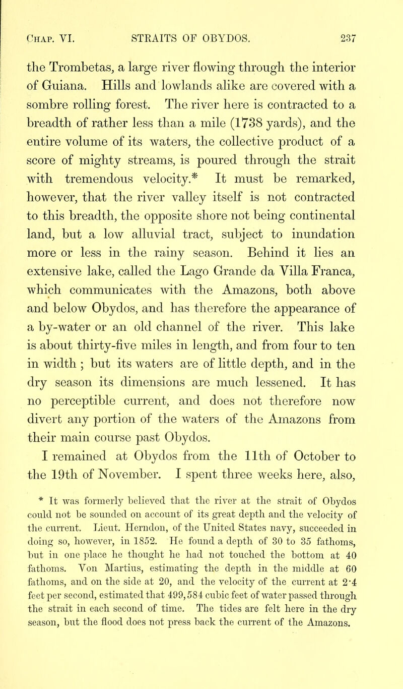 the Trombetas, a large river flowing through the interior of Guiana. Hills and lowlands alike are covered with a sombre rolling forest. The river here is contracted to a breadth of rather less than a mile (1738 yards), and the entire volume of its waters, the collective product of a score of mighty streams, is poured through the strait with tremendous velocity.* It must be remarked, however, that the river valley itself is not contracted to this breadth, the opposite shore not being continental land, but a low alluvial tract, subject to inundation more or less in the rainy season. Behind it lies an extensive lake, called the Lago Grande da Villa Franca, which communicates with the Amazons, both above and below Obydos, and has therefore the appearance of a by-water or an old channel of the river. This lake is about thirty-five miles in length, and from four to ten in width ; but its waters are of little depth, and in the dry season its dimensions are much lessened. It has no perceptible current, and does not therefore now divert any portion of the waters of the Amazons from their main course past Obydos. I remained at Obydos from the 11th of October to the 19th of November. I spent three weeks here, also, * It was formerly believed that the river at the strait of Obydos could not be sounded on account of its great depth and the velocity of the current. Lieut. Herndon, of the United States navy, succeeded in doing so, however, in 1852. He found a depth of 30 to 35 fathoms, but in one place he thought he had not touched the bottom at 40 fathoms. Yon Martins, estimating the depth in the middle at 60 fathoms, and on the side at 20, and the velocity of the current at 2*4 feet per second, estimated that 499,584 cubic feet of water passed through the strait in each second of time. The tides are felt here in the dry season, but the flood does not press back the current of the Amazons.